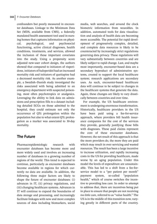 9 Encounter Databases
166
­
confounders but poorly measured in encoun-
ter databases. Linkage to the Minimum Data
Set (MDS, available from CMS), a federally
mandated health assessment tool used in nurs-
ing homes that captures information on physi-
cal, psychological, and psychosocial
functioning, active clinical diagnoses, health
conditions, treatments, and services, allowed
the inclusion of these important covariates
into the study. Using a propensity score
adjusted new-­
user cohort design, the authors
showed that compared to initiators of risperi-
done, initiators of haloperidol had an increased
mortality risk and initiators of quetiapine had
a decreased mortality risk. As another exam-
ple, a Swedish–Danish study investigated the
risks associated with being admitted to an
emergency department with suspected poison-
ing, most often psychotropics or analgesics.
Leveraging the ability to link data on admis-
sions and prescription fills to a dataset includ-
ing detailed ECGs on those admitted to the
hospital, they could estimate not only the
occurrence of QTc prolongation within the
population but also to what extent QTc prolon-
gation as a marker was associated to 30-­
day
mortality.
­The Future
Pharmacoepidemiologic research with
encounter databases has become more and
more widely used and involves an increasing
number of databases in a growing number of
regions of the world. This trend is expected to
continue, particularly as encounter databases
become available in regions for which cur-
rently no data are available. In addition, the
following three major factors are likely to
shape the future of encounter databases: (i)
advances in IT, (ii) privacy regulations, and
(iii) changing healthcare systems. Advances in
IT will continue to expand the boundaries of
data storage and processing, and increasingly
facilitate linkages with new and more complex
sources of data including biomarkers, social
media, web searches, and around the clock
biometric information from wearables. In
addition, automated tools for data visualiza-
tion and analysis of health data are becoming
more accessible. The potential for rapid devel-
opment of progressively complex, detailed,
and complete data resources is likely to be
counteracted by increasingly strict regulations
governing data privacy. These regulations will
vary substantially between countries and are
likely subject to rapid change. Last, and maybe
most importantly, encounter-­
based data are a
secondary byproduct of administrative sys-
tems, created to support the local healthcare
system; research applications are secondary
uses. As such, encounter-­
based healthcare
data will continue to be subject to changes in
the healthcare systems that generate the data.
Again, these changes are likely to vary drasti-
cally between countries and over time.
For example, the US healthcare environ-
ment is undergoing enormous transformation.
Historically, healthcare providers in the US
have been paid using a fee-­
for-­
service
approach, where providers bill health insur-
ance companies for the cost of the services
they provide, generally justifying those bills
with diagnoses. These paid claims represent
the core of these encounter databases.
However, the net result of this approach is that
the more providers do, the more they are paid
which may result in over servicing and wasted
resources. The result has been a large incentive
to increase utilization, and rapidly increasing
costs in the US for providing healthcare, made
worse by an aging population. Under this
model the levels of expenditure are unsustain-
able. This has led to a shift from a fee-­
for-­
service model to a “per patient per month”
payment system, so-­
called “population
health,” which of course switches the incen-
tive to providing less care. In order to attempt
to address that, there are incentives being put
in place to ensure that people are not receiving
too little care, referred to as “value health.” The
US is in the middle of this transition now, vary-
ing greatly in different parts of the country.
 