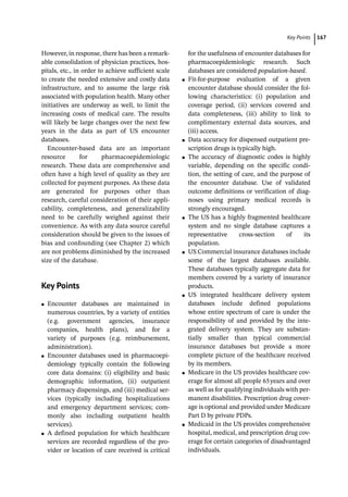 ­Key Point ﻿ 167
However, in response, there has been a remark-
able consolidation of physician practices, hos-
pitals, etc., in order to achieve sufficient scale
to create the needed extensive and costly data
infrastructure, and to assume the large risk
associated with population health. Many other
initiatives are underway as well, to limit the
increasing costs of medical care. The results
will likely be large changes over the next few
years in the data as part of US encounter
databases.
Encounter-­
based data are an important
resource for pharmacoepidemiologic
research. These data are comprehensive and
often have a high level of quality as they are
collected for payment purposes. As these data
are generated for purposes other than
research, careful consideration of their appli-
cability, completeness, and generalizability
need to be carefully weighed against their
convenience. As with any data source careful
consideration should be given to the issues of
bias and confounding (see Chapter 2) which
are not problems diminished by the increased
size of the database.
­Key Points
●
● Encounter databases are maintained in
numerous countries, by a variety of entities
(e.g. government agencies, insurance
companies, health plans), and for a
variety of purposes (e.g. reimbursement,
administration).
●
● Encounter databases used in pharmacoepi-
demiology typically contain the following
core data domains: (i) eligibility and basic
demographic information, (ii) outpatient
pharmacy dispensings, and (iii) medical ser-
vices (typically including hospitalizations
and emergency department services; com-
monly also including outpatient health
services).
●
● A defined population for which healthcare
services are recorded regardless of the pro-
vider or location of care received is critical
for the usefulness of encounter databases for
pharmacoepidemiologic research. Such
databases are considered population-­
based.
●
● Fit-­
for-­
purpose evaluation of a given
encounter database should consider the fol-
lowing characteristics: (i) population and
coverage period, (ii) services covered and
data completeness, (iii) ability to link to
complimentary external data sources, and
(iii) access.
●
● Data accuracy for dispensed outpatient pre-
scription drugs is typically high.
●
● The accuracy of diagnostic codes is highly
variable, depending on the specific condi-
tion, the setting of care, and the purpose of
the encounter database. Use of validated
outcome definitions or verification of diag-
noses using primary medical records is
strongly encouraged.
●
● The US has a highly fragmented healthcare
system and no single database captures a
representative cross-­
section of its
population.
●
● US Commercial insurance databases include
some of the largest databases available.
These databases typically aggregate data for
members covered by a variety of insurance
products.
●
● US integrated healthcare delivery system
databases include defined populations
whose entire spectrum of care is under the
responsibility of and provided by the inte-
grated delivery system. They are substan-
tially smaller than typical commercial
insurance databases but provide a more
complete picture of the healthcare received
by its members.
●
● Medicare in the US provides healthcare cov-
erage for almost all people 65years and over
as well as for qualifying individuals with per-
manent disabilities. Prescription drug cover-
age is optional and provided under Medicare
Part D by private PDPs.
●
● Medicaid in the US provides comprehensive
hospital, medical, and prescription drug cov-
erage for certain categories of disadvantaged
individuals.
 