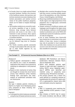 9 Encounter Databases
168
●
● In Canada, there is no single national linked
encounter database. Owing to the structure
of the healthcare system, each province and
territory maintains encounter databases that
include prescription and medical services
claims of the public healthcare programs,
which can be linked to hospital discharge
data.
●
● All Canadian residents are covered for medi-
cal services regardless of age or income.
However, drug coverage varies between
provinces and access to raw data is also
restricted in some provinces; these aspects
are important to consider in the selection of
a Canadian database.
●
● Owing to coverage characteristics, patients
can be followed long term in Canadian
databases.
●
● The Nordic countries provide nationwide
coverage of prescription fills with easy link-
age to other health registries on, e.g.
hospitalizations.
●
● Multiple other countries throughout Europe
hold data sources covering sizeable propor-
tions of the population, e.g. Italy, Germany,
France, United Kingdom, and Holland.
●
● Many long established databases in the Asia-­
Pacific region cover high proportions of the
population due to single-­
payer, nationwide
healthcare coverage.
●
● Despite variation in healthcare systems and
languages used throughout the region many
of the databases conform to world standard
medical vocabularies such as the WHO ATC
classification system for medicines and ICD-­
10 codes for diagnoses.
●
● Use of Asian databases have historically
been limited due to restrictions in the acces-
sibility of these data. Access to databases
may only be provided to local researchers
while other databases do not provide direct
success to raw data with only summary level
data available for researchers.
Case Example 9.1 US Commercial Insurance Databases (Dave et al. 2019)
Background
●
● Sodium–glucose cotransporter-­
2 inhibi-
tors (SGLT2i) are a class of antidiabetic
medications that reduce serum glucose by
inhibiting its reabsorption in the proximal
tubule.
●
● Based on their mechanism of action, they
are thought to increase the risk of severe
Urinary Tract Infections (UTIs); however,
findings from case-­
reports and meta-­
analysis of randomized controlled trials
are inconclusive.
Question
Are type 2 diabetes patients initiating an
SGLT2i at a higher risk of developing severe
UTIs compared to those initiating non-­
SGLT2i therapies?
Approach
●
● Aretrospective cohort studywas ­
conducted
using the two US based commercial claims
databases: IBM MarketScan and Optum
Clinformatics Datamart between March
2013 to September 2015.
●
● Within each database, patients aged
18years or older with type 2 diabetes ini-
tiating SGLT2i versus dipeptidyl pepti-
dase-­
4 (DPP4i) were identified and
matched using 1:1 propensity score
matching using 90 baseline covariates.
●
● The primary outcome was a severe UTI
event, defined as a composite outcome of
hospitalization for primary UTI, sepsis with
UTI, or pyelonephritis. Hazard ratios (HR)
were estimated using Cox regression.
Results
●
● After 1:1 propensity score matching, the
study identified 61876 patients in each
group.
●
● New initiators of SGLT2i had 61 severe
UTI events (incidence rate [IR] per 1000
 
