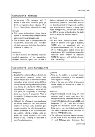 ­Key Point ﻿ 169
Case Example 9.2 Canada (Faure et al. 2020)
Background
●
● Despite the existence of clear clinical rec-
ommendations, previous studies have
shown that 19–50% of patients who expe-
rienced an acute ischemic stroke (AIS) do
not receive secondary prevention, consist-
ing mainly of antiplatelet therapy (e.g.
dipyridamole, clopidogrel, acetylsalicylic
acid (ASA), or ticlopidine), or anticoagu-
lants (e.g. vitamin K antagonist (VKA) or
nonvitamin K antagonist oral anticoagu-
lants (NOAC)).
●
● Although the efficacy of pharmacological
secondary prevention has been demon-
strated in clinical trials, evidence gaps
remain regarding the effectiveness of sec-
ondary prevention in the real-­
world clini-
cal practice setting; available data are
either not recent, involved a short-­
term
follow-­
up (e.g. 30days), or restricted to
specific subpopulations.
Questions
●
● What are the patterns of secondary stroke
prevention treatments in the real-­
world
clinical practice setting?
●
● What is the long-­
term effect of secondary
stroke prevention on the risk of death or
AIS recurrence?
Approach
●
● Population-­
based cohort study of adult
patients (age≥18years) who were dis-
charged following a hospitalization for an
incident AIS between January 1, 2011, and
December 31, 2012 and who survived
beyond the short-­
term period (30days).
Data sources were the linked prescription
and medical services claims databases of
Quebec (RAMQ databases).
●
● The main study outcome was the compos-
ite of death or AIS recurrence between
31 and 365days post discharge. Cox
person-­
years, 1.76), compared with 57
events in the DPP-­
4 inhibitor group (IR,
1.77), corresponding to an adjusted HR of
0.98 [95% confidence interval, 0.68–1.41]).
Strengths
●
● This cohort study utilized a large, diverse
cohort of patients with diabetes from two
commercial insurance databases.
●
● The study was able to follow patients for
longitudinal exposures and important
clinical outcomes, including hospitaliza-
tions due to severe UTIs.
Limitations
The small number of outcomes precluded
detailed evaluation of the associations
between individual agents and the risk of
diabetes. Although the study adjusted for
more than 90 potential confounders, it could
not directly control for important variables
such as duration of diabetes or body mass
index.Hemoglobin A1c results were available
for 15% of sample further limiting the study
ability to adjust for diabetes severity.
Key Points
●
● In this large population-­
based cohort
study of patients with type 2 diabetes,
SGLT2i was not associated with an
increased risk of severe UTIs. On the basis
of our findings, other factors beyond the
risk of severe UTIs should be considered in
decisions about whether to prescribe
SGLT2i for patients with diabetes in rou-
tine care settings.
Case Example 9.1 (Continued)
(Continued)
 