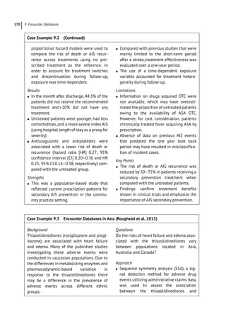 9 Encounter Databases
170
­
proportional hazard models were used to
­
compare the risk of death or AIS recur-
rence across treatments using no pre-
scribed treatment as the reference. In
order to account for treatment switches
and discontinuation during follow-­
up,
exposure was time-­
dependent.
Results
●
● In the month after discharge, 44.3% of the
patients did not receive the recommended
treatment and20% did not have any
treatment.
●
● Untreated patients were younger, had less
comorbidities, and a more severe index AIS
(using hospital length of stay as a proxy for
severity).
●
● Anticoagulants and antiplatelets were
associated with a lower risk of death or
recurrence (hazard ratio [HR] 0.27; 95%
confidence interval [CI] 0.20–0.36 and HR
0.25; 95% CI 0.16–0.38, respectively) com-
pared with the untreated group.
Strengths
●
● This was a population-­
based study that
reflected current prescription patterns for
secondary AIS prevention in the commu-
nity practice setting.
●
● Compared with previous studies that were
mainly limited to the short-­
term period
after a stroke, treatment effectiveness was
evaluated over a one-­
year period.
●
● The use of a time-­
dependent exposure
variable accounted for treatment hetero-
geneity during follow-­
up.
Limitations
●
● Information on drugs acquired OTC were
not available, which may have overesti-
mated the proportion of untreated patients
owing to the availability of ASA OTC.
However, for cost consideration, patients
chronically treated favor acquiring ASA by
prescription.
●
● Absence of data on previous AIS events
that predated the one year look back
period may have resulted in misclassifica-
tion of incident cases.
Key Points
●
● The risk of death or AIS recurrence was
reduced by 50–75% in patients receiving a
secondary prevention treatment when
compared with the untreated patients.
●
● Findings confirm treatment benefits
shown in clinical trials and emphasize the
importance of AIS secondary prevention.
Case Example 9.2 (Continued)
Case Example 9.3 Encounter Databases in Asia (Roughead et al. 2015)
Background
Thiazolidinediones (rosiglitazone and piogl-
itazone), are associated with heart failure
and edema. Many of the published studies
investigating these adverse events were
conducted in caucasian populations. Due to
the differences in metabolizing enzymes and
pharmacodynamic-­
based variation in
response to the thiazolidinediones there
may be a difference in the prevalence of
adverse events across different ethnic
groups.
Questions
Do the risks of heart failure and edema asso-
ciated with the thiazolidinediones vary
between populations located in Asia,
Australia and Canada?
Approach
●
● Sequence symmetry analysis (SSA), a sig-
nal detection method for adverse drug
events utilizing administrative claims data,
was used to assess the association
between the thiazolidinediones and
 