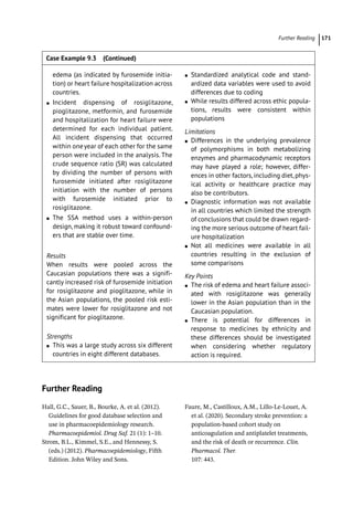 Further Reading ﻿ 171
Further Reading
Hall, G.C., Sauer, B., Bourke, A. et al. (2012).
Guidelines for good database selection and
use in pharmacoepidemiology research.
Pharmacoepidemiol. Drug Saf. 21 (1): 1–10.
Strom, B.L., Kimmel, S.E., and Hennessy, S.
(eds.) (2012). Pharmacoepidemiology, Fifth
Edition. John Wiley and Sons.
Faure, M., Castilloux, A.M., Lillo-­
Le-­
Louet, A.
et al. (2020). Secondary stroke prevention: a
population-­
based cohort study on
anticoagulation and antiplatelet treatments,
and the risk of death or recurrence. Clin.
Pharmacol. Ther.
107: 443.
edema (as indicated by furosemide initia-
tion) or heart failure hospitalization across
countries.
●
● Incident dispensing of rosiglitazone,
pioglitazone, metformin, and furosemide
and hospitalization for heart failure were
determined for each individual patient.
All incident dispensing that occurred
within oneyear of each other for the same
person were included in the analysis. The
crude sequence ratio (SR) was calculated
by dividing the number of persons with
furosemide initiated after rosiglitazone
initiation with the number of persons
with furosemide initiated prior to
rosiglitazone.
●
● The SSA method uses a within-­
person
design, making it robust toward confound-
ers that are stable over time.
Results
When results were pooled across the
Caucasian populations there was a signifi-
cantly increased risk of furosemide initiation
for rosiglitazone and pioglitazone, while in
the Asian populations, the pooled risk esti-
mates were lower for rosiglitazone and not
significant for pioglitazone.
Strengths
●
● This was a large study across six different
countries in eight different databases.
●
● Standardized analytical code and stand-
ardized data variables were used to avoid
differences due to coding
●
● While results differed across ethic popula-
tions, results were consistent within
populations
Limitations
●
● Differences in the underlying prevalence
of polymorphisms in both metabolizing
enzymes and pharmacodynamic receptors
may have played a role; however, differ-
ences in other factors, including diet, phys-
ical activity or healthcare practice may
also be contributors.
●
● Diagnostic information was not available
in all countries which limited the strength
of conclusions that could be drawn regard-
ing the more serious outcome of heart fail-
ure hospitalization
●
● Not all medicines were available in all
countries resulting in the exclusion of
some comparisons
Key Points
●
● The risk of edema and heart failure associ-
ated with rosiglitazone was generally
lower in the Asian population than in the
Caucasian population.
●
● There is potential for differences in
response to medicines by ethnicity and
these differences should be investigated
when considering whether regulatory
action is required.
Case Example 9.3 (Continued)
 