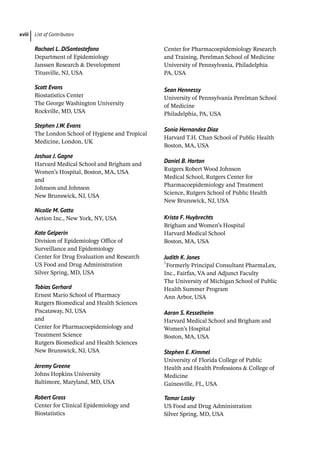 List of Contributors
xviii
Rachael L. DiSantostefano
Department of Epidemiology
Janssen Research  Development
Titusville, NJ, USA
Scott Evans
Biostatistics Center
The George Washington University
Rockville, MD, USA
Stephen J.W. Evans
The London School of Hygiene and Tropical
Medicine, London, UK
Joshua J. Gagne
Harvard Medical School and Brigham and
Women’s Hospital, Boston, MA, USA
and
Johnson and Johnson
New Brunswick, NJ, USA
Nicolle M. Gatto
Aetion Inc., New York, NY, USA
Kate Gelperin
Division of Epidemiology Office of
Surveillance and Epidemiology
Center for Drug Evaluation and Research
US Food and Drug Administration
Silver Spring, MD, USA
Tobias Gerhard
Ernest Mario School of Pharmacy
Rutgers Biomedical and Health Sciences
Piscataway, NJ, USA
and
Center for Pharmacoepidemiology and
Treatment Science
Rutgers Biomedical and Health Sciences
New Brunswick, NJ, USA
Jeremy Greene
Johns Hopkins University
Baltimore, Maryland, MD, USA
Robert Gross
Center for Clinical Epidemiology and
Biostatistics
Center for Pharmacoepidemiology Research
and Training, Perelman School of Medicine
University of Pennsylvania, Philadelphia
PA, USA
Sean Hennessy
University of Pennsylvania Perelman School
of Medicine
Philadelphia, PA, USA
Sonia Hernandez Diaz
Harvard T.H. Chan School of Public Health
Boston, MA, USA
Daniel B. Horton
Rutgers Robert Wood Johnson
Medical School, Rutgers Center for
Pharmacoepidemiology and Treatment
Science, Rutgers School of Public Health
New Brunswick, NJ, USA
Krista F. Huybrechts
Brigham and Women’s Hospital
Harvard Medical School
Boston, MA, USA
Judith K. Jones
†
Formerly Principal Consultant PharmaLex,
Inc., Fairfax, VA and Adjunct Faculty
The University of Michigan School of Public
Health Summer Program
Ann Arbor, USA
Aaron S. Kesselheim
Harvard Medical School and Brigham and
Women’s Hospital
Boston, MA, USA
Stephen E. Kimmel
University of Florida College of Public
Health and Health Professions  College of
Medicine
Gainesville, FL, USA
Tamar Lasky
US Food and Drug Administration
Silver Spring, MD, USA
 