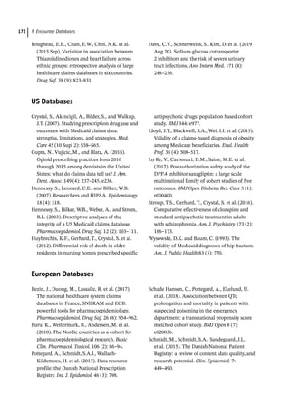 9 Encounter Databases
172
Roughead, E.E., Chan, E.W., Choi, N.K. et al.
(2015 Sep). Variation in association between
Thiazolidinediones and heart failure across
ethnic groups: retrospective analysis of large
healthcare claims databases in six countries.
Drug Saf. 38 (9): 823–831.
Dave, C.V., Schneeweiss, S., Kim, D. et al. (2019
Aug 20). Sodium-­
glucose cotransporter
2 inhibitors and the risk of severe urinary
tract infections. Ann Intern Med. 171 (4):
248–256.
US Databases
Crystal, S., Akincigil, A., Bilder, S., and Walkup,
J.T. (2007). Studying prescription drug use and
outcomes with Medicaid claims data:
strengths, limitations, and strategies. Med.
Care 45 (10 Supl 2): S58–S65.
Gupta, N., Vujicic, M., and Blatz, A. (2018).
Opioid prescribing practices from 2010
through 2015 among dentists in the United
States: what do claims data tell us? J. Am.
Dent. Assoc. 149 (4): 237–245. e236.
Hennessy, S., Leonard, C.E., and Bilker, W.B.
(2007). Researchers and HIPAA. Epidemiology
18 (4): 518.
Hennessy, S., Bilker, W.B., Weber, A., and Strom,
B.L. (2003). Descriptive analyses of the
integrity of a US Medicaid claims database.
Pharmacoepidemiol. Drug Saf. 12 (2): 103–111.
Huybrechts, K.F., Gerhard, T., Crystal, S. et al.
(2012). Differential risk of death in older
residents in nursing homes prescribed specific
antipsychotic drugs: population based cohort
study. BMJ 344: e977.
Lloyd, J.T., Blackwell, S.A., Wei, I.I. et al. (2015).
Validity of a claims-­
based diagnosis of obesity
among Medicare beneficiaries. Eval. Health
Prof. 38 (4): 508–517.
Lo Re, V., Carbonari, D.M., Saine, M.E. et al.
(2017). Postauthorization safety study of the
DPP.4 inhibitor saxagliptin: a large scale
multinational family of cohort studies of five
outcomes. BMJ Open Diabetes Res. Care 5 (1):
e000400.
Stroup, T.S., Gerhard, T., Crystal, S. et al. (2016).
Comparative effectiveness of clozapine and
standard antipsychotic treatment in adults
with schizophrenia. Am. J. Psychiatry 173 (2):
166–173.
Wysowski, D.K. and Baum, C. (1993). The
validity of Medicaid diagnoses of hip fracture.
Am. J. Public Health 83 (5): 770.
European Databases
Bezin, J., Duong, M., Lassalle, R. et al. (2017).
The national healthcare system claims
databases in France, SNIIRAM and EGB:
powerful tools for pharmacoepidemiology.
Pharmacoepidemiol. Drug Saf. 26 (8): 954–962.
Furu, K., Wettermark, B., Andersen, M. et al.
(2010). The Nordic countries as a cohort for
pharmacoepidemiological research. Basic
Clin. Pharmacol. Toxicol. 106 (2): 86–94.
Pottegard, A., Schmidt, S.A.J., Wallach-­
Kildemoes, H. et al. (2017). Data resource
profile: the Danish National Prescription
Registry. Int. J. Epidemiol. 46 (3): 798.
Schade Hansen, C., Pottegard, A., Ekelund, U.
et al. (2018). Association between QTc
prolongation and mortality in patients with
suspected poisoning in the emergency
department: a transnational propensity score
matched cohort study. BMJ Open 8 (7):
e020036.
Schmidt, M., Schmidt, S.A., Sandegaard, J.L.
et al. (2015). The Danish National Patient
Registry: a review of content, data quality, and
research potential. Clin. Epidemiol. 7:
449–490.
 
