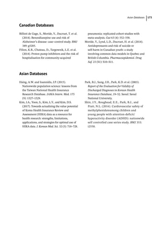 Asian Databases ﻿ 173
Canadian Databases
Billioti de Gage, S., Moride, Y., Ducruet, T. et al.
(2014). Benzodiazepine use and risk of
Alzheimer’s disease: case–control study. BMJ
349: g5205.
Filion, K.B., Chateau, D., Targownik, L.E. et al.
(2014). Proton pump inhibitors and the risk of
hospitalisation for community-­
acquired
pneumonia: replicated cohort studies with
meta-­
analysis. Gut 63 (4): 552–558.
Moride, Y., Lynd, L.D., Ducruet, H. et al. (2014).
Antidepressants and risk of suicide or
self-­
harm in Canadian youth: a study
involving common data models in Quebec and
British Columbia. Pharmacoepidemiol. Drug
Saf. 23 (S1): S10–S11.
Asian Databases
Hsing, A.W. and Ioannidis, J.P. (2015).
Nationwide population science: lessons from
the Taiwan National Health Insurance
Research Database. JAMA Intern. Med. 175
(9): 1527–1529.
Kim, J.A., Yoon, S., Kim, L.Y., and Kim, D.S.
(2017). Towards actualizing the value potential
of Korea Health Insurance Review and
Assessment (HIRA) data as a resource for
health research: strengths, limitations,
applications, and strategies for optimal use of
HIRA data. J. Korean Med. Sci. 32 (5): 718–728.
Park, B.J., Sung, J.H., Park, K.D. et al. (2003).
Report of the Evaluation for Validity of
Discharged Diagnoses in Korean Health
Insurance Database, 19–52. Seoul: Seoul
National University.
Shin, J.Y., Roughead, E.E., Park, B.J., and
Pratt, N.L. (2016). Cardiovascular safety of
methylphenidateamong children and
young people with attention-­
deficit/
hyperactivity disorder (ADHD): nationwide
self controlled case series study. BMJ 353:
i2550.­
 