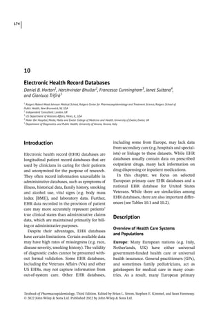 Textbook of Pharmacoepidemiology, Third Edition. Edited by Brian L. Strom, Stephen E. Kimmel, and Sean Hennessy.
© 2022 John Wiley  Sons Ltd. Published 2022 by John Wiley  Sons Ltd.
174
­Introduction
Electronic health record (EHR) databases are
longitudinal patient record databases that are
used by clinicians in caring for their patients
and anonymized for the purpose of research.
They often record information unavailable in
administrative databases, such as symptoms of
illness, historical data, family history, smoking
and alcohol use, vital signs (e.g. body mass
index [BMI]), and laboratory data. Further,
EHR data recorded in the provision of patient
care may more accurately represent patients’
true clinical states than administrative claims
data, which are maintained primarily for bill-
ing or administrative purposes.
Despite their advantages, EHR databases
have certain limitations. Certain available data
may have high rates of missingness (e.g. race,
disease severity, smoking history). The validity
of diagnostic codes cannot be presumed with-
out formal validation. Some EHR databases,
including the Veterans Affairs (VA) and other
US EHRs, may not capture information from
out-­
of-­
system care. Other EHR databases,
including some from Europe, may lack data
from secondary care (e.g. hospitals and special-
ists) or linkage to these datasets. While EHR
databases usually contain data on prescribed
outpatient drugs, many lack information on
drug dispensing or inpatient medications.
In this chapter, we focus on selected
European primary care EHR databases and a
national EHR database for United States
Veterans. While there are similarities among
EHR databases, there are also important differ-
ences (see Tables 10.1 and 10.2).
­Description
Overview of Health Care Systems
and Populations
Europe: Many European nations (e.g. Italy,
Netherlands, UK) have either universal
government-­
funded health care or universal
health insurance. General practitioners (GPs),
and sometimes family pediatricians, act as
gatekeepers for medical care in many coun-
tries. As a result, many European primary
10
Electronic Health Record Databases
Daniel B. Horton1
, Harshvinder Bhullar2
, Francesca Cunningham3
, Janet Sultana4
,
and Gianluca Trifirò5
1
Rutgers Robert Wood Johnson Medical School, Rutgers Center for Pharmacoepidemiology and Treatment Science, Rutgers School of
Public Health, New Brunswick, NJ, USA
2
Independent Consultant, London, UK
3
US Department of Veterans Affairs, Hines, IL, USA
4
Mater Dei Hospital, Msida, Malta and Exeter College of Medicine and Health, University of Exeter, Exeter, UK
5
Department of Diagnostics and Public Health, University of Verona, Verona, Italy
 