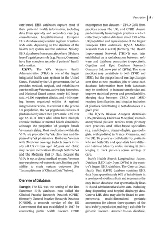 ­Descriptio ﻿ 181
care-­
based EHR databases capture most of
their patients’ health information, including
data from specialty and secondary care (e.g.
consultations, hospitalizations). European
EHR databases may contain regional or nation-
wide data, depending on the structure of the
health care system and the database. Notably,
EHR databases from countries where GPs have
less of a gatekeeper role (e.g. France, Germany)
have less complete records of patients’ health
information.
US/VA: The VA’s Veterans Health
Administration (VHA) is one of the largest
integrated health care systems in the United
States. Funded by the US government, the VA
provides medical, surgical, and rehabilitative
caretomilitaryVeterans,activedutyReservists,
and National Guard across nearly 150 hospi-
tals, 1200 outpatient clinics, and100 nurs-
ing homes organized within 18 regional
integrated networks. In contrast to the general
US population, the VA population consists of
predominantly older men (87% male, 47% over
age 65 as of 2017) who often have multiple
chronic medical or mental health conditions,
although the proportion of younger female
Veterans is rising. Most medications within the
VHA are prescribed by VA clinicians and dis-
pensed by VA pharmacies. Dual-­
care Veterans
with Medicare coverage (which covers virtu-
ally all US citizens aged 65years and older)
may receive medications through both the VA
and the Medicare Part D Plan. Because the
VHA is not a closed medical system, Veterans
may receive out-­
of-­
network care, limiting one’s
ability to study certain outcomes (See
“Incompleteness of Clinical Data” below).
Overview of Databases
Europe: The UK was the setting of the first
European EHR database, now called the
Clinical Practice Research Datalink (CPRD)
(formerly General Practice Research Database
[GPRD]), a research service of the UK
Government that was established in 1987 for
conducting public health research. CPRD
encompasses two datasets – CPRD Gold from
practices across the UK, and CPRD Aurum
predominantly from English practices – which
collectively contain data from about 25% of the
UK population and represent one of the largest
European EHR databases. IQVIA Medical
Research Data (IMRD) (formerly The Health
Improvement Network [THIN]) was later
established as a collaboration between soft-
ware and database companies (respectively,
Cegedim and Epic Database Research
Company Ltd., now part of IQVIA). The same
practices may contribute to both CPRD and
IMRD, but the proportion of overlap changes
over time as new practices join or leave each
database. Information from both databases
may be combined to increase sample size and
improve statistical power and generalizability.
Merging data between CPRD and IMRD
requires identification and singular inclusion
of practices contributing to both databases in a
given year.
The IQVIA Disease Analyzer databases
(DA, previously known as Mediplus) contain
anonymized patient records from primary
care practices and office-­
based specialists
(e.g. cardiologists, dermatologists, gynecolo-
gists, orthopedists) in France, Germany, and
the UK. To preserve confidentiality, patients
who see both GPs and specialists have differ-
ent database identity codes, making it chal-
lenging to track patients across settings of
care.
Italy’s Health Search Longitudinal Patient
Database (LPD Italy from IQVIA) is the coun-
try’s largest EHR database. The Caserta Local
Health Unit (LHU) database contains EHR
data from approximately 60% of inhabitants in
a province of southern Italy and represents the
only Italian database that systematically links
EHR and administrative claims data, including
drug dispensing and hospital discharge data.
Caserta LHU data may also be linked to com-
prehensive, multi-­
dimensional geriatric
assessments for almost three-­
quarters of the
local elderly population, making it valuable for
geriatric research. Another Italian database,
 