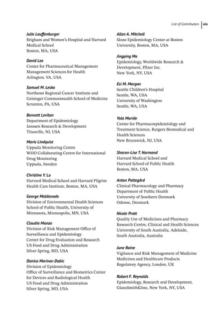 List of Contributors xix
Julie Lauffenburger
Brigham and Women’s Hospital and Harvard
Medical School
Boston, MA, USA
David Lee
Center for Pharmaceutical Management
Management Sciences for Health
Arlington, VA, USA
Samuel M. Lesko
Northeast Regional Cancer Institute and
Geisinger Commonwealth School of Medicine
Scranton, PA, USA
Bennett Levitan
Department of Epidemiology
Janssen Research  Development
Titusville, NJ, USA
Marie Lindquist
Uppsala Monitoring Centre
WHO Collaborating Centre for International
Drug Monitoring
Uppsala, Sweden
Christine Y. Lu
Harvard Medical School and Harvard Pilgrim
Health Care Institute, Boston, MA, USA
George Maldonado
Division of Environmental Health Sciences
School of Public Health, University of
Minnesota, Minneapolis, MN, USA
Claudia Manzo
Division of Risk Management Office of
Surveillance and Epidemiology
Center for Drug Evaluation and Research
US Food and Drug Administration
Silver Spring, MD, USA
Danica Marinac-­Dabic
Division of Epidemiology
Office of Surveillance and Biometrics Center
for Devices and Radiological Health
US Food and Drug Administration
Silver Spring, MD, USA
Allen A. Mitchell
Slone Epidemiology Center at Boston
University, Boston, MA, USA
Jingping Mo
Epidemiology, Worldwide Research 
Development, Pfizer Inc.
New York, NY, USA
Esi M. Morgan
Seattle Children’s Hospital
Seattle, WA, USA
University of Washington
Seattle, WA, USA
Yola Moride
Center for Pharmacoepidemiology and
Treatment Science, Rutgers Biomedical and
Health Sciences
New Brunswick, NJ, USA
Sharon-­Lise T. Normand
Harvard Medical School and
Harvard School of Public Health
Boston, MA, USA
Anton Pottegård
Clinical Pharmacology and Pharmacy
Department of Public Health
University of Southern Denmark
Odense, Denmark
Nicole Pratt
Quality Use of Medicines and Pharmacy
Research Centre, Clinical and Health Sciences
University of South Australia, Adelaide,
South Australia, Australia
June Raine
Vigilance and Risk Management of Medicine
Medicines and Healthcare Products
Regulatory Agency, London, UK
Robert F. Reynolds
Epidemiology, Research and Development,
GlaxoSmithKline, New York, NY, USA
 
