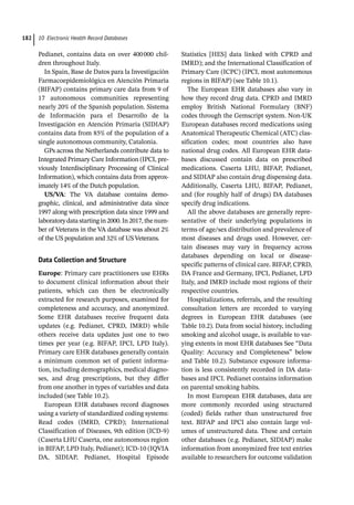 10 Electronic Health Record Databases
182
Pedianet, contains data on over 400000 chil-
dren throughout Italy.
In Spain, Base de Datos para la Investigación
Farmacoepidemiológica en Atención Primaria
(BIFAP) contains primary care data from 9 of
17 autonomous communities representing
nearly 20% of the Spanish population. Sistema
de Información para el Desarrollo de la
Investigación en Atención Primaria (SIDIAP)
contains data from 85% of the population of a
single autonomous community, Catalonia.
GPs across the Netherlands contribute data to
Integrated Primary Care Information (IPCI, pre-
viously Interdisciplinary Processing of Clinical
Information), which contains data from approx-
imately 14% of the Dutch population.
US/VA: The VA database contains demo-
graphic, clinical, and administrative data since
1997 along with prescription data since 1999 and
laboratorydatastartingin2000.In2017,thenum-
ber of Veterans in the VA database was about 2%
of the US population and 32% of US Veterans.
Data Collection and Structure
Europe: Primary care practitioners use EHRs
to document clinical information about their
patients, which can then be electronically
extracted for research purposes, examined for
completeness and accuracy, and anonymized.
Some EHR databases receive frequent data
updates (e.g. Pedianet, CPRD, IMRD) while
others receive data updates just one to two
times per year (e.g. BIFAP, IPCI, LPD Italy).
Primary care EHR databases generally contain
a minimum common set of patient informa-
tion, including demographics, medical diagno-
ses, and drug prescriptions, but they differ
from one another in types of variables and data
included (see Table 10.2).
European EHR databases record diagnoses
using a variety of standardized coding systems:
Read codes (IMRD, CPRD); International
Classification of Diseases, 9th edition (ICD-­
9)
(Caserta LHU Caserta, one autonomous region
in BIFAP, LPD Italy, Pedianet); ICD-­
10 (IQVIA
DA, SIDIAP, Pedianet, Hospital Episode
Statistics [HES] data linked with CPRD and
IMRD); and the International Classification of
Primary Care (ICPC) (IPCI, most autonomous
regions in BIFAP) (see Table 10.1).
The European EHR databases also vary in
how they record drug data. CPRD and IMRD
employ British National Formulary (BNF)
codes through the Gemscript system. Non-­
UK
European databases record medications using
Anatomical Therapeutic Chemical (ATC) clas-
sification codes; most countries also have
national drug codes. All European EHR data-
bases discussed contain data on prescribed
medications. Caserta LHU, BIFAP, Pedianet,
and SIDIAP also contain drug dispensing data.
Additionally, Caserta LHU, BIFAP, Pedianet,
and (for roughly half of drugs) DA databases
specify drug indications.
All the above databases are generally repre-
sentative of their underlying populations in
terms of age/sex distribution and prevalence of
most diseases and drugs used. However, cer-
tain diseases may vary in frequency across
databases depending on local or disease-­
specific patterns of clinical care. BIFAP, CPRD,
DA France and Germany, IPCI, Pedianet, LPD
Italy, and IMRD include most regions of their
respective countries.
Hospitalizations, referrals, and the resulting
consultation letters are recorded to varying
degrees in European EHR databases (see
Table 10.2). Data from social history, including
smoking and alcohol usage, is available to var-
ying extents in most EHR databases See “Data
Quality: Accuracy and Completeness” below
and Table 10.2). Substance exposure informa-
tion is less consistently recorded in DA data-
bases and IPCI. Pedianet contains information
on parental smoking habits.
In most European EHR databases, data are
more commonly recorded using structured
(coded) fields rather than unstructured free
text. BIFAP and IPCI also contain large vol-
umes of unstructured data. These and certain
other databases (e.g. Pedianet, SIDIAP) make
information from anonymized free text entries
available to researchers for outcome validation
 