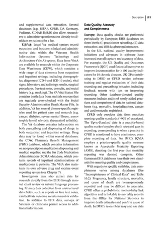 ­Descriptio ﻿ 183
and supplemental data extraction. Several
databases (e.g. BIFAP, CPRD, DA Germany,
Pedianet, SIDIAP, IMRD) also allow research-
ers to administer questionnaires directly to cli-
nicians or patients for a fee.
US/VA: Local VA medical centers record
outpatient and inpatient clinical and adminis-
trative data within the Veterans Health
Information Systems Technology and
Architecture (VistA) system. Data from VistA
are available for research within the Corporate
Data Warehouse (CDW), which contains a
wide range of data elements from outpatient
and inpatient settings, including demograph-
ics, diagnoses (ICD-­
9 and ICD-­
10 codes), vital
signs, laboratory and radiology results, surgical
procedures, free text notes, consults, and social
history (e.g. smoking). The VA Vital Status File
contains death data from multiple sources that
are regularly cross-­
checked with the Social
Security Administration Death Master File. In
addition, VA has several disease-­
specific regis-
tries used for patient care and research (e.g.
cancer, diabetes, severe mental illness, amyo-
trophic lateral sclerosis, rheumatoid arthritis).
The VA database contains information on
both prescribing and dispensing of drugs in
both outpatient and inpatient settings. Drug
data may be found within several databases:
the CDW; Pharmacy Benefit Management
(PBM) database, which contains information
on nonprescription medication dispensing and
medical supplies; and the Bar Code Medication
Administration (BCMA) database, which con-
tains records of inpatient administrations of
medications to patients. The VHA also main-
tains its own adverse drug and vaccine event
reporting system (see Chapter 7).
Investigators may also extract data for
research directly from the EHR through man-
ual chart review or natural language process-
ing. Primary data collection from unstructured
data fields, such as reports or free text notes,
can facilitate outcome ascertainment or valida-
tion. In addition to EHR data, surveys of
Veterans or clinicians permit access to addi-
tional information.
Data Quality: Accuracy
and Completeness
Europe: Data quality checks are performed
periodically by European EHR databases on
three levels: (i) practitioner recording, (ii) data
extraction; and (iii) database maintenance.
In the UK, national quality improvement
initiatives and advances in software have
increased overall capture and accuracy of data.
For example, the UK Quality and Outcomes
Framework (QOF) used financial incentives to
improve documentation for 100 quality indi-
cators for 10 chronic diseases. UK GPs contrib-
uting to IMRD or CPRD receive software
training and regular evaluation of their data
recording and prescribing behavior, including
feedback reports with tips on improving
recording. Other database-­
directed quality
measures include audits of newly added prac-
tices and comparison of data to national data-
bases (e.g. mortality, hospitalizations, cancer
and cardiovascular registries).
CPRD only provides data from practices
meeting quality standards (~90% of practices).
The Up-­
to-­
Standard date is a practice-­
based
quality marker based on death rates and gaps in
recording, corresponding to when a practice in
CPRD is considered to have continuous, com-
plete recording of data. For IMRD, IQVIA
employs a practice-­
specific quality measure
known as Acceptable Mortality Reporting
(AMR), denoting the first year that mortality
reporting was deemed complete. Other
European EHR databases have their own stand-
ards for ensuring quality and completeness.
With regards to specific variables, data com-
pleteness varies among databases (See
“Incompleteness of Clinical Data” and Table
10.2). Pregnancy, family structure, mortality,
and cause of death are heterogeneously
recorded and may be difficult to ascertain.
CPRD offers a probabilistic mother–baby link
algorithm and is linkable to mortality records
from the Office for National Statistics to
improve death estimates and confirm cause of
death. In IMRD, researchers may also use data
 