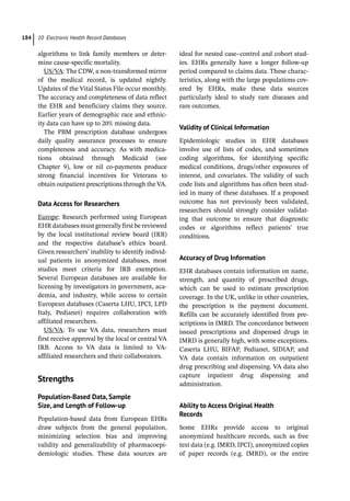 10 Electronic Health Record Databases
184
algorithms to link family members or deter-
mine cause-­
specific mortality.
US/VA: The CDW, a non-­
transformed mirror
of the medical record, is updated nightly.
Updates of the Vital Status File occur monthly.
The accuracy and completeness of data reflect
the EHR and beneficiary claims they source.
Earlier years of demographic race and ethnic-
ity data can have up to 20% missing data.
The PBM prescription database undergoes
daily quality assurance processes to ensure
completeness and accuracy. As with medica-
tions obtained through Medicaid (see
Chapter 9), low or nil co-­
payments produce
strong financial incentives for Veterans to
obtain outpatient prescriptions through the VA.
Data Access for Researchers
Europe: Research performed using European
EHR databases must generally first be reviewed
by the local institutional review board (IRB)
and the respective database’s ethics board.
Given researchers’ inability to identify individ-
ual patients in anonymized databases, most
studies meet criteria for IRB exemption.
Several European databases are available for
licensing by investigators in government, aca-
demia, and industry, while access to certain
European databases (Caserta LHU, IPCI, LPD
Italy, Pedianet) requires collaboration with
affiliated researchers.
US/VA: To use VA data, researchers must
first receive approval by the local or central VA
IRB. Access to VA data is limited to VA-­
affiliated researchers and their collaborators.
­
Strengths
Population-­
Based Data, Sample
Size, and Length of Follow-­
up
Population-­
based data from European EHRs
draw subjects from the general population,
minimizing selection bias and improving
validity and generalizability of pharmacoepi-
demiologic studies. These data sources are
ideal for nested case–control and cohort stud-
ies. EHRs generally have a longer follow-­
up
period compared to claims data. These charac-
teristics, along with the large populations cov-
ered by EHRs, make these data sources
particularly ideal to study rare diseases and
rare outcomes.
Validity of Clinical Information
Epidemiologic studies in EHR databases
involve use of lists of codes, and sometimes
coding algorithms, for identifying specific
medical conditions, drugs/other exposures of
interest, and covariates. The validity of such
code lists and algorithms has often been stud-
ied in many of these databases. If a proposed
outcome has not previously been validated,
researchers should strongly consider validat-
ing that outcome to ensure that diagnostic
codes or algorithms reflect patients’ true
conditions.
Accuracy of Drug Information
EHR databases contain information on name,
strength, and quantity of prescribed drugs,
which can be used to estimate prescription
coverage. In the UK, unlike in other countries,
the prescription is the payment document.
Refills can be accurately identified from pre-
scriptions in IMRD. The concordance between
issued prescriptions and dispensed drugs in
IMRD is generally high, with some exceptions.
Caserta LHU, BIFAP, Pedianet, SIDIAP, and
VA data contain information on outpatient
drug prescribing and dispensing. VA data also
capture inpatient drug dispensing and
administration.
Ability to Access Original Health
Records
Some EHRs provide access to original
anonymized healthcare records, such as free
text data (e.g. IMRD, IPCI), anonymized copies
of paper records (e.g. IMRD), or the entire
 