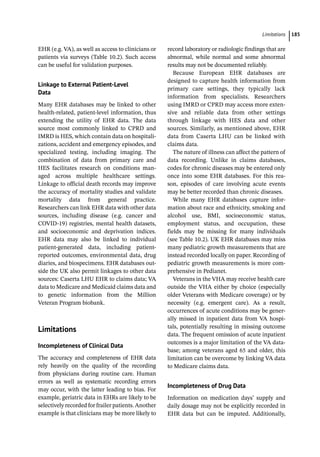­Limitation ﻿ 185
EHR (e.g. VA), as well as access to clinicians or
patients via surveys (Table 10.2). Such access
can be useful for validation purposes.
Linkage to External Patient-­
Level
Data
Many EHR databases may be linked to other
health-­
related, patient-­
level information, thus
extending the utility of EHR data. The data
source most commonly linked to CPRD and
IMRD is HES, which contain data on hospitali-
zations, accident and emergency episodes, and
specialized testing, including imaging. The
combination of data from primary care and
HES facilitates research on conditions man-
aged across multiple healthcare settings.
Linkage to official death records may improve
the accuracy of mortality studies and validate
mortality data from general practice.
Researchers can link EHR data with other data
sources, including disease (e.g. cancer and
COVID-­
19) registries, mental health datasets,
and socioeconomic and deprivation indices.
EHR data may also be linked to individual
patient-­
generated data, including patient-­
reported outcomes, environmental data, drug
diaries, and biospecimens. EHR databases out-
side the UK also permit linkages to other data
sources: Caserta LHU EHR to claims data; VA
data to Medicare and Medicaid claims data and
to genetic information from the Million
Veteran Program biobank.
­
Limitations
Incompleteness of Clinical Data
The accuracy and completeness of EHR data
rely heavily on the quality of the recording
from physicians during routine care. Human
errors as well as systematic recording errors
may occur, with the latter leading to bias. For
example, geriatric data in EHRs are likely to be
selectively recorded for frailer patients. Another
example is that clinicians may be more likely to
record laboratory or radiologic findings that are
abnormal, while normal and some abnormal
results may not be documented reliably.
Because European EHR databases are
designed to capture health information from
primary care settings, they typically lack
information from specialists. Researchers
using IMRD or CPRD may access more exten-
sive and reliable data from other settings
through linkage with HES data and other
sources. Similarly, as mentioned above, EHR
data from Caserta LHU can be linked with
claims data.
The nature of illness can affect the pattern of
data recording. Unlike in claims databases,
codes for chronic diseases may be entered only
once into some EHR databases. For this rea-
son, episodes of care involving acute events
may be better recorded than chronic diseases.
While many EHR databases capture infor-
mation about race and ethnicity, smoking and
alcohol use, BMI, socioeconomic status,
employment status, and occupation, these
fields may be missing for many individuals
(see Table 10.2). UK EHR databases may miss
many pediatric growth measurements that are
instead recorded locally on paper. Recording of
pediatric growth measurements is more com-
prehensive in Pedianet.
Veterans in the VHA may receive health care
outside the VHA either by choice (especially
older Veterans with Medicare coverage) or by
necessity (e.g. emergent care). As a result,
occurrences of acute conditions may be gener-
ally missed in inpatient data from VA hospi-
tals, potentially resulting in missing outcome
data. The frequent omission of acute inpatient
outcomes is a major limitation of the VA data-
base; among veterans aged 65 and older, this
limitation can be overcome by linking VA data
to Medicare claims data.
Incompleteness of Drug Data
Information on medication days’ supply and
daily dosage may not be explicitly recorded in
EHR data but can be imputed. Additionally,
 