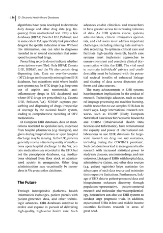 10 Electronic Health Record Databases
186
algorithms have been developed to determine
daily dosage and other drug data (e.g. fre-
quency) from unstructured text. Only a few
databases (BIFAP, Caserta LHU, Pedianet, and
to some extent DA) specifically link prescribed
drugs to the specific indication of use. Without
this information, one can refer to diagnoses
recorded in or around encounters that corre-
spond to prescribed drugs.
Prescribing records do not indicate whether
prescriptions were filled. Only BIFAP, Caserta
LHU, SIDIAP, and the VA also contain drug
dispensing data. Data on over-­
the-­
counter
(OTC) drugs are frequently missing from EHR
databases, but exceptions exist where health
care systems pay for OTC drugs (e.g. long-­
term
use of aspirin and nonsteroidal anti-­
inflammatory drugs in UK databases) and
where OTC drugs are prescribed (e.g. Caserta
LHU, Pedianet, VA). SIDIAP captures pre-
scribing and dispensing of drugs irrespective
of coverage by the national health system,
leading to comprehensive recording of OTC
medications.
In European EHR databases, data on medi-
cations restricted to specialist care, dispensed
from hospital pharmacies (e.g. biologics), and
given during hospitalization or upon hospital
discharge may be missing. In the UK, patients
generally receive a limited quantity of medica-
tions upon hospital discharge. In the VA, cer-
tain medications are recorded in the EHR but
not the prescription databases, e.g. medica-
tions obtained from floor stock or adminis-
tered acutely in emergencies. Other drug
administrations may occasionally be incom-
plete in VA prescription databases.
­
The Future
Through interoperable platforms, health
information exchanges, patient portals with
patient-­
generated data, and other techno-
logic advances, EHR databases continue to
evolve and expand in pursuit of delivering
high-­
quality, high-­
value health care. Such
advances enable clinicians and researchers
to have greater access to increasing volumes
of data. As EHR systems evolve, systems
administrators, clinical informatics special-
ists, and end users must address important
challenges, including missing data and vari-
able recording. To optimize clinical care and
facilitate high-­
quality research, health care
systems must implement approaches to
ensure consistent and complete clinical doc-
umentation within the EHR. The vital need
to maintain individuals’ privacy and confi-
dentiality must be balanced with the poten-
tial societal benefits of enhanced linkage
and sharing of data across disparate plat-
forms and data sources.
The many advancements in EHR systems
have important implications for the conduct of
research. Technologic advances, such as natu-
ral language processing and machine learning,
enable researches to use complex EHR data in
novel ways. Large international research net-
works, such as TEDDY (Teddy European
Network of Excellence for Paediatric Research)
and OHDSI (Observational Health Data
Sciences and Informatics), have demonstrated
the capacity and power of international col-
laborations to use EHR databases for large-­
scale research on drug use and outcomes,
including during the COVID-­
19 pandemic.
Such collaborations lead to more generalizable
research with increased statistical power to
study rare diseases, uncommon drugs, and rare
outcomes. Linkage of EHRs with hospital data,
administrative claims, and other data sources
(e.g. patient registries) helps maximize the
advantages of each data source and minimize
their respective limitations. Furthermore, link-
age of EHR data to patient-­
generated data and
biospecimens enhances discovery through
population-­
representative, patient-­
centered
research and molecular pharmacoepidemiol-
ogy. Researchers can also use EHR systems to
conduct large pragmatic trials. In addition,
expansion of EHRs in low-­and middle-­
income
countries facilitates research in areas of
great need.
 