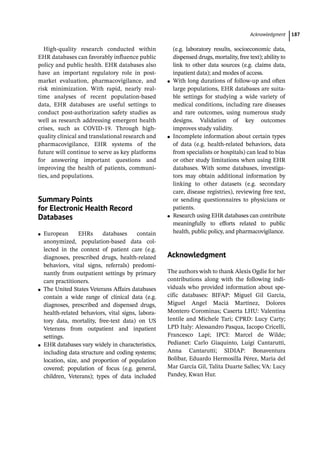­Acknowledgmen ﻿ 187
High-­
quality research conducted within
EHR databases can favorably influence public
policy and public health. EHR databases also
have an important regulatory role in post-­
market evaluation, pharmacovigilance, and
risk minimization. With rapid, nearly real-­
time analyses of recent population-­
based
data, EHR databases are useful settings to
conduct post-­
authorization safety studies as
well as research addressing emergent health
crises, such as COVID-­
19. Through high-­
quality clinical and translational research and
pharmacovigilance, EHR systems of the
future will continue to serve as key platforms
for answering important questions and
improving the health of patients, communi-
ties, and populations.
­
Summary Points
for Electronic Health Record
Databases
●
● European EHRs databases contain
anonymized, population-­
based data col-
lected in the context of patient care (e.g.
diagnoses, prescribed drugs, health-­
related
behaviors, vital signs, referrals) predomi-
nantly from outpatient settings by primary
care practitioners.
●
● The United States Veterans Affairs databases
contain a wide range of clinical data (e.g.
diagnoses, prescribed and dispensed drugs,
health-­
related behaviors, vital signs, labora-
tory data, mortality, free-­
text data) on US
Veterans from outpatient and inpatient
settings.
●
● EHR databases vary widely in characteristics,
including data structure and coding systems;
location, size, and proportion of population
covered; population of focus (e.g. general,
children, Veterans); types of data included
(e.g. laboratory results, socioeconomic data,
dispensed drugs, mortality, free text); ability to
link to other data sources (e.g. claims data,
inpatient data); and modes of access.
●
● With long durations of follow-­
up and often
large populations, EHR databases are suita-
ble settings for studying a wide variety of
medical conditions, including rare diseases
and rare outcomes, using numerous study
designs. Validation of key outcomes
improves study validity.
●
● Incomplete information about certain types
of data (e.g. health-­
related behaviors, data
from specialists or hospitals) can lead to bias
or other study limitations when using EHR
databases. With some databases, investiga-
tors may obtain additional information by
linking to other datasets (e.g. secondary
care, disease registries), reviewing free text,
or sending questionnaires to physicians or
patients.
●
● Research using EHR databases can contribute
meaningfully to efforts related to public
health, public policy, and pharmacovigilance.
­
Acknowledgment
The authors wish to thank Alexis Ogdie for her
contributions along with the following indi-
viduals who provided information about spe-
cific databases: BIFAP: Miguel Gil García,
Miguel Angel Maciá Martínez, Dolores
Montero Corominas; Caserta LHU: Valentina
Ientile and Michele Tari; CPRD: Lucy Carty;
LPD Italy: Alessandro Pasqua, Iacopo Cricelli,
Francesco Lapi; IPCI: Marcel de Wilde;
Pedianet: Carlo Giaquinto, Luigi Cantarutti,
Anna Cantarutti; SIDIAP: Bonaventura
Bolíbar, Eduardo Hermosilla Pérez, Maria del
Mar García Gil, Talita Duarte Salles; VA: Lucy
Pandey, Kwan Hur.
 
