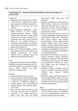10 Electronic Health Record Databases
188
Case Example 10.1 Electronic Health Record Database in Spain (see de Abajo et al.,
Lancet, 2020)
Background
●
● Angiotensin-­
converting enzyme 2 (ACE2)
is the molecular receptor used by severe
acute respiratory syndrome coronavirus 2
(SARS-­
CoV-­
2) to enter cells and cause
infection.
●
● Renin–angiotensin–aldosterone system
(RAAS) inhibitors (e.g. ACE inhibitors,
angiotensin-­
receptor blockers [ARBs])
increase ACE2 expression in some animal
models and may reduce angiotensin II-­
associated lung injury, raising questions
about the role of RAAS inhibitors in
increasing or decreasing the risk of SARS-­
CoV-­
2 infection and severity of coronavirus
disease-­2019 (COVID-­19).
●
● Early in the COVID-­
19 pandemic, associa-
tions between certain comorbidities (e.g.
diabetes, hypertension) and severe
COVID-­
19 led to questions about the
safety of continuing RAAS inhibitors.
Issue
Using BIFAP and another local EHR database
(HORUS), a population-­
based study was con-
ducted to evaluate the association between
use of RAAS inhibitors and severe
COVID-­
19 in Madrid, Spain.
Approach
●
● A case-­
population design was used.
●
● Cases were adults consecutively admitted
in March 2020 to hospitals in Madrid with
a diagnosis of COVID-­
19, stratified by
severity; patients with severe COVID-­
19
required intensive care unit (ICU) admis-
sion or died.
●
● Each case was matched by age, sex, and
index date (day and month of hospital
admission) to 10 random controls in
Madrid using 2018 data from BIFAP
(2019–2020 BIFAP data were not
available).
●
● Exposure was defined as a prescription for
RAAS inhibitors lasting until onemonth
before the index date (current use), com-
pared with current use of other antihyper-
tensives (e.g. calcium channel blockers,
beta blockers, diuretics).
●
● Potential confounders were a history of
diabetes, hyperlipidemia (defined as use of
lipid-­
lowering drugs), atrial fibrillation,
heart failure, ischemic heart disease,
thromboembolic disease, cerebrovascular
accident, asthma, cancer, chronic kidney
disease, or chronic obstructive pulmonary
disease; underlying cardiovascular disease
(composite of comorbidities); cardiovascu-
lar risk factors (composite of comorbidities
including hypertension).
●
● Associations were estimated using multi-
variable conditional logistic regression,
adjusted for confounders. Potential effect
modification by age, sex, and comorbidity
(e.g. hypertension, diabetes) was exam-
ined. Models were also stratified by
COVID-­19 severity.
●
● Secondary analyses considered associa-
tions for individual drug classes (e.g. ACE
inhibitors versus calcium channel
blockers).
●
● Sensitivity analyses considered impact of
secular trends of RAAS use (given the two-­
year gap between case and control data)
and media alerts about the safety of RAAS
inhibitors, among others.
Results
●
● Data were collected from 1139 cases and
11390 matched controls. Comorbidities
and use of antihypertensives were more
prevalent among cases than controls.
 