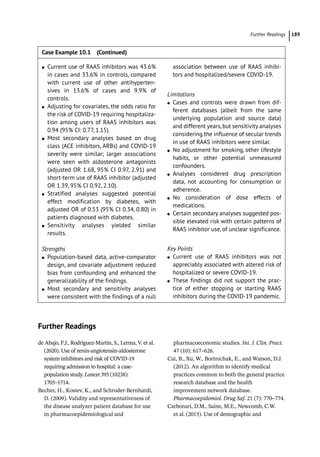 Further Readings ﻿ 189
Further Readings
de Abajo, F.J., Rodríguez-­
Martín, S., Lerma, V. et al.
(2020). Use of renin-­
angiotensin-­
aldosterone
system inhibitors and risk of COVID-­
19
requiring admission to hospital: a case-­
population study. Lancet 395 (10238):
1705–1714.
Becher, H., Kostev, K., and Schroder-­
Bernhardi,
D. (2009). Validity and representativeness of
the disease analyzer patient database for use
in pharmacoepidemiological and
pharmacoeconomic studies. Int. J. Clin. Pract.
47 (10): 617–626.
Cai, B., Xu, W., Bortnichak, E., and Watson, D.J.
(2012). An algorithm to identify medical
practices common to both the general practice
research database and the health
improvement network database.
Pharmacoepidemiol. Drug Saf. 21 (7): 770–774.
Carbonari, D.M., Saine, M.E., Newcomb, C.W.
et al. (2015). Use of demographic and
●
● Current use of RAAS inhibitors was 43.6%
in cases and 33.6% in controls, compared
with current use of other antihyperten-
sives in 13.6% of cases and 9.9% of
controls.
●
● Adjusting for covariates, the odds ratio for
the risk of COVID-­
19 requiring hospitaliza-
tion among users of RAAS inhibitors was
0.94 (95% CI: 0.77, 1.15).
●
● Most secondary analyses based on drug
class (ACE inhibitors, ARBs) and COVID-­
19
severity were similar; larger associations
were seen with aldosterone antagonists
(adjusted OR 1.68, 95% CI 0.97, 2.91) and
short-­
term use of RAAS inhibitor (adjusted
OR 1.39, 95% CI 0.92, 2.10).
●
● Stratified analyses suggested potential
effect modification by diabetes, with
adjusted OR of 0.53 (95% CI 0.34, 0.80) in
patients diagnosed with diabetes.
●
● Sensitivity analyses yielded similar
results.
Strengths
●
● Population-­based data, active-­comparator
design, and covariate adjustment reduced
bias from confounding and enhanced the
generalizability of the findings.
●
● Most secondary and sensitivity analyses
were consistent with the findings of a null
association between use of RAAS inhibi-
tors and hospitalized/severe COVID-­
19.
Limitations
●
● Cases and controls were drawn from dif-
ferent databases (albeit from the same
underlying population and source data)
and different years,but sensitivity analyses
considering the influence of secular trends
in use of RAAS inhibitors were similar.
●
● No adjustment for smoking, other lifestyle
habits, or other potential unmeasured
confounders.
●
● Analyses considered drug prescription
data, not accounting for consumption or
adherence.
●
● No consideration of dose effects of
medications.
●
● Certain secondary analyses suggested pos-
sible elevated risk with certain patterns of
RAAS inhibitor use, of unclear significance.
Key Points
●
● Current use of RAAS inhibitors was not
appreciably associated with altered risk of
hospitalized or severe COVID-­
19.
●
● These findings did not support the prac-
tice of either stopping or starting RAAS
inhibitors during the COVID-­
19 pandemic.
Case Example 10.1 (Continued)
 