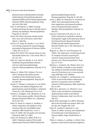 10 Electronic Health Record Databases
190
pharmacy data to identify patients included
within both the Clinical Practice Research
Datalink (CPRD) and The Health Improvement
Network (THIN). Pharmacoepidemiol. Drug
Saf. 24 (9): 999–1003.
Dave, S. and Peterson, I. (2009). Creating
medical and drug code lists to identify cases in
primary care databases. Pharmacoepidemiol.
Drug Saf. 18: 704–707.
Evans, R.S. (2016). Electronic health records:
then, now, and in the future. Yearb. Med.
Inform. 1: S48–S61.
Garvin, J.H., Kalsy, M., Brandt, C. et al. (2017).
An evolving ecosystem for natural language
processing in Department of Veterans Affairs.
J. Med. Syst. 41 (2): 32.
Gellad, W.F. (2016). The veterans choice act and
dual health system use. J. Gen. Intern. Med. 31
(2): 153–154.
Hall, G.C., Sauer, B., Bourke, A. et al. (2012).
Guidelines for good database selection
and use in pharmacoepidemiology
research. Pharmacoepidemiol. Drug Saf. 21 (1):
1–10.
Haynes, K., Bilker, W.B., Tenhave, T.R. et al.
(2011). Temporal and within practice
variability in The Health Improvement
Network. Pharmacoepidemiol. Drug Saf. 20
(9): 948–955.
Herrett, E., Thomas, S., Schoonen, S. et al. (2010).
Validation and validity of diagnoses in the
general practice research database: a systematic
review. Br. J. Clin. Pharmacol. 69 (1): 4–14.
Herrett, E., Gallagher, A.M., Bhaskaran, K. et al.
(2015). Data resource profile: Clinical Practice
Research Datalink (CPRD). Int. J. Epidemiol.
44 (3): 827–836.
Khan, N., Perera, R., Harper, S., and Rose, P.
(2010). Adaptation and validation of the
Charlson index for read/OXMIS coded
databases. BMC Family Prac. 5 (11): 1.
Lester, H. (2008). The UK quality and outcomes
framework. BMJ 337: a2095.
Lewis, J.D., Schinnar, R., Bilker, W.B. et al.
(2007). Validation studies of The Health
Improvement Network (THIN) database for
pharmacoepidemiology research.
Pharmacoepidemiol. Drug Saf. 16: 393–401.
Lewis, J., Bilker, W., Weinstein, R., and Strom, B.
(2005). The relationship between time
since registration and measured incidence
rates in the general practice research
database. Pharmacoepidemiol. Drug Saf. 14:
443–451.
Lum, K.J., Newcomb, C.W., Roy, J.A. et al.
(2017). Evaluation of methods to estimate
missing days’ supply within pharmacy data of
the Clinical Practice Research Datalink
(CPRD) and The Health Improvement
Network (THIN). Eur. J. Clin. Pharmacol. 73
(1): 115–123.
Maguire, A., Blak, B., and Thompson, M.
(2009). The importance of defining periods
of complete mortality reporting for
research using automated data from
primary care. Pharmacoepidemiol. Drug
Saf. 18: 76–83.
Marston, L., Carpenter, J.R., Walters, K.R. et al.
(2014). Smoker, ex-­
smoker or non-­
smoker?
The validity of routinely recorded smoking
status in UK primary care: a cross-­
sectional
study. BMJ Open 4 (4): e004958.
Oyinlola, J.O., Campbell, J., and Kousoulis, A.A.
(2016). Is real world evidence influencing
practice? A systematic review of CPRD
research in NICE guidances. BMC Health Serv.
Res. 16: 299.
Robb, M.A., Racoosin, J.A., Worrall, C. et al.
(2012). Active surveillance of postmarket
medical product safety in the Federal
Partners’ collaboration. Med. Care 50 (11):
948–953.
Smith, M.W. and Joseph, G.J. (2003). Pharmacy
data in the VA health care system. Med. Care
Res. Rev. 60 (3 Suppl): 92S–123S.
Sohn, M., Arnold, N., Maynard, C., and
Hynes, D. (2006). Accuracy and completeness
of mortality data in the Department of
Veterans Affairs. Popul. Health Metrics 4:
2–8.
Trifiro, G., Sultana, J., and Bate, A. (2018). From
big data to smart data for pharmacovigilance:
 