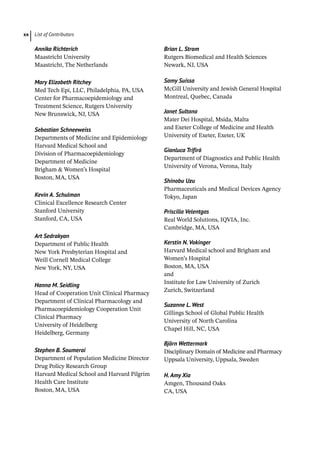 List of Contributors
xx
Annika Richterich
Maastricht University
Maastricht, The Netherlands
Mary Elizabeth Ritchey
Med Tech Epi, LLC, Philadelphia, PA, USA
Center for Pharmacoepidemiology and
Treatment Science, Rutgers University
New Brunswick, NJ, USA
Sebastian Schneeweiss
Departments of Medicine and Epidemiology
Harvard Medical School and
Division of Pharmacoepidemiology
Department of Medicine
Brigham  Women’s Hospital
Boston, MA, USA
Kevin A. Schulman
Clinical Excellence Research Center
Stanford University
Stanford, CA, USA
Art Sedrakyan
Department of Public Health
New York Presbyterian Hospital and
Weill Cornell Medical College
New York, NY, USA
Hanna M. Seidling
Head of Cooperation Unit Clinical Pharmacy
Department of Clinical Pharmacology and
Pharmacoepidemiology Cooperation Unit
Clinical Pharmacy
University of Heidelberg
Heidelberg, Germany
Stephen B. Soumerai
Department of Population Medicine Director
Drug Policy Research Group
Harvard Medical School and Harvard Pilgrim
Health Care Institute
Boston, MA, USA
Brian L. Strom
Rutgers Biomedical and Health Sciences
Newark, NJ, USA
Samy Suissa
McGill University and Jewish General Hospital
Montreal, Quebec, Canada
Janet Sultana
Mater Dei Hospital, Msida, Malta
and Exeter College of Medicine and Health
University of Exeter, Exeter, UK
Gianluca Trifirò
Department of Diagnostics and Public Health
University of Verona, Verona, Italy
Shinobu Uzu
Pharmaceuticals and Medical Devices Agency
Tokyo, Japan
Priscilla Velentgas
Real World Solutions, IQVIA, Inc.
Cambridge, MA, USA
Kerstin N. Vokinger
Harvard Medical school and Brigham and
Women’s Hospital
Boston, MA, USA
and
Institute for Law University of Zurich
Zurich, Switzerland
Suzanne L. West
Gillings School of Global Public Health
University of North Carolina
Chapel Hill, NC, USA
Björn Wettermark
Disciplinary Domain of Medicine and Pharmacy
Uppsala University, Uppsala, Sweden
H. Amy Xia
Amgen, Thousand Oaks
CA, USA
 
