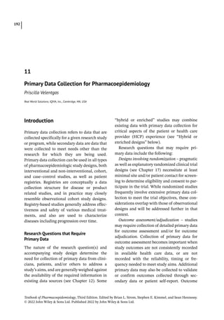 Textbook of Pharmacoepidemiology, Third Edition. Edited by Brian L. Strom, Stephen E. Kimmel, and Sean Hennessy.
© 2022 John Wiley  Sons Ltd. Published 2022 by John Wiley  Sons Ltd.
192
­Introduction
Primary data collection refers to data that are
collected specifically for a given research study
or program, while secondary data are data that
were collected to meet needs other than the
research for which they are being used.
Primary data collection can be used in all types
of pharmacoepidemiologic study designs, both
interventional and non-­
interventional, cohort,
and case–control studies, as well as patient
registries. Registries are conceptually a data
collection structure for disease or product
related studies, and in practice may closely
resemble observational cohort study designs.
Registry-­
based studies generally address effec-
tiveness and safety of various medical treat-
ments, and also are used to characterize
diseases including progression over time.
Research Questions that Require
Primary Data
The nature of the research question(s) and
accompanying study design determine the
need for collection of primary data from clini-
cians, patients, and/or others to address a
study’s aims, and are generally weighed against
the availability of the required information in
existing data sources (see Chapter 12). Some
“hybrid or enriched” studies may combine
existing data with primary data collection for
critical aspects of the patient or health care
provider (HCP) experience (see “Hybrid or
enriched designs” below).
Research questions that may require pri-
mary data include the following:
Designs involving randomization – pragmatic
as well as explanatory randomized clinical trial
designs (see Chapter 17) necessitate at least
minimal site and/or patient contact for screen-
ing to determine eligibility and consent to par-
ticipate in the trial. While randomized studies
frequently involve extensive primary data col-
lection to meet the trial objectives, these con-
siderations overlap with those of observational
designs and will be addressed further in that
context.
Outcome assessment/adjudication – studies
may require collection of detailed primary data
for outcome assessment and/or for outcome
adjudication. Collection of primary data for
outcome assessment becomes important when
study outcomes are not consistently recorded
in available health care data, or are not
recorded with the reliability, timing or fre-
quency needed to meet study aims. Additional
primary data may also be collected to validate
or confirm outcomes collected through sec-
ondary data or patient self-­
report. Outcome
11
Primary Data Collection for Pharmacoepidemiology
Priscilla Velentgas
Real World Solutions, IQVIA, Inc., Cambridge, MA, USA
 