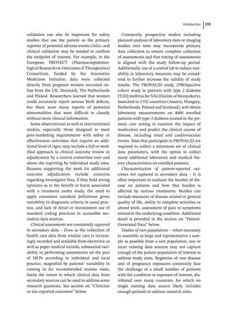 ­Introductio ﻿ 193
validation can also be important for safety
studies that use the patient as the primary
reporter of potential adverse events (AEs), and
clinical validation may be needed to confirm
the endpoint of interest. For example, in the
European PROTECT (Pharmacoepidemio­­
logical Research on Outcomes of Therapeutics)
Consortium, funded by the Innovative
Medicines Initiative, data were collected
directly from pregnant women recruited on-­
line from the UK, Denmark, The Netherlands
and Poland. Researchers learned that women
could accurately report serious birth defects,
but there were many reports of potential
abnormalities that were difficult to classify
without more clinical information.
Some observational as well as interventional
studies, especially those designed to meet
post-­
marketing requirements with safety or
effectiveness outcomes that require an addi-
tional level of rigor, may include a full or mod-
ified approach to clinical outcome review or
adjudication by a central committee over and
above the reporting by individual study sites.
Reasons supporting the need for additional
outcome adjudication include concerns
regarding investigator bias, if they hold strong
opinions as to the benefit or harm associated
with a treatment under study, the need to
apply consistent standard definitions given
variability in diagnostic criteria in usual prac-
tice, and lack of detail or inconsistent use of
standard coding practices in accessible sec-
ondary data sources.
Clinical assessments not consistently captured
in secondary data – Even as the collection of
health care data from routine care is increas-
ingly recorded and available from electronic as
well as paper medical records, substantial vari-
ability in performing assessments on the part
of HCPs according to individual and local
practice, magnified by patients’ variability in
coming in for recommended routine visits,
limits the extent to which clinical data from
secondary sources can be used to address some
research questions. See section on “Clinician
or site-­
reported outcomes” below.
Commonly, prospective studies including
planned analysis of laboratory data or imaging
studies over time may incorporate primary
data collection to ensure complete collection
of assessments and that timing of assessments
is aligned with the study follow-­
up period.
Additionally, use of a central lab to reduce vari-
ability in laboratory measures may be consid-
ered to further increase the validity of study
results. The PROVALID study, (PROspective
cohort study in patients with type 2 diabetes
[T2D] mellitus for VALIDation of biomarkers),
launched in 5 EU countries (Austria, Hungary,
Netherlands, Poland and Scotland), will obtain
laboratory measurements on 4000 enrolled
patients with type-­
2 diabetes treated in the pri-
mary care setting to examine the impact of
medication and predict the clinical course of
disease, including renal and cardiovascular
events. Sites that participate in PROVALID are
required to collect a minimum set of clinical
data parameters, with the option to collect
many additional laboratory and medical his-
tory characteristics on enrolled patients.
Characterization of patient-­
reported out-
comes not captured in secondary data – It is
often important to evaluate the burden of dis-
ease on patients and how that burden is
affected by various treatments. Burden can
include measures of disease related or general
quality of life, ability to complete activities or
attend work, assessment of pain or symptoms
related to the underlying condition. Additional
detail is provided in the section on “Patient-­
Generated Data” below.
Studies of rare populations – ­when necessary
to assemble as large and representative a sam-
ple as possible from a rare population, one or
more existing data sources may not capture
enough of the patient population of interest to
address study aims. Registries of rare disease
and of pregnancy exposures commonly face
the challenge of a small number of patients
with the condition or exposure of interest, dis-
tributed over many countries, for which no
single existing data source likely includes
enough patients to address research aims.
 