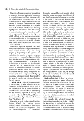 11 Primary Data Collection for Pharmacoepidemiology
194
Registries of rare diseases have been utilized
in a number of ways to support the assessment
of potential treatments. These include provid-
ing information on the natural history of dis-
ease to inform the design of studies and trials,
serving as historical comparators for single
arm trials, and for identification of patients for
studies of treatment effectiveness, including
registry-­
based randomized trials. The validity
of conclusions that may be drawn from analy-
ses of registry data depend on the degree to
which subjects in the registry are not selec-
tively included because of their treatments and
outcomes, and the degree to which follow up
and capture of necessary clinical data is suffi-
ciently complete.
Pregnancy exposure registries are post-­
approval studies of the safety of drugs or vac-
cines, which women may use during
pregnancy. Depending on the product and
indication, the number of exposed pregnant
women may be very small and geographically
dispersed. Recent draft FDA guidance for preg-
nancy registries states that “. . .pregnancy reg-
istries remain an important tool for safety data
collection in the post-­
marketing setting
because of the prospective design and the abil-
ity to collect detailed patient level data.” Such
data include detail of timing of exposures and
clinical detail around pregnancy and offspring
outcomes, with requirements determined by
the research question and outcomes of interest
for each registry.
Vaccine safety – When conducting studies
of vaccine safety, detailed information on vac-
cine brand and formulation as well as batch or
lot numbers may not be readily available in
secondary data, and some AEs of interest may
not be routinely captured in existing data
sources (see “Special Methodological Issues in
Pharmacoepidemiologic Studies of Vaccine
Safety” in Chapter 23).
Beginning in 2014, the European Medicines
Agency (EMA) has required annual
enhanced safety surveillance for all seasonal
influenza vaccines. The interim guidance from
the Pharmacovigilance Risk Assessment
Committee included the requirement to collect
data that would support the identification of
any significant change in frequency or severity
of reactogenicity in comparison with previous
years’ experience with the same vaccine com-
position. Reactogenicity AEs of interest
include vaccination site reactions, headache,
malaise, myalgia, shivering, rash, vomiting,
nausea, arthralgia, decreased appetite, irrita-
bility and crying (in pediatric vaccinees less
than fiveyears of age). Such symptoms, espe-
cially when mild or moderate in severity, are
not commonly reported to HCPs and thus
medical records are not a useful source of data
to study these outcomes following vaccination.
Instead, studies and surveillance activities to
implement the requirements for enhanced
safety surveillance have incorporated patient
(and adult proxy for pediatric patients) self-­
report of occurrence of symptoms to obtain
this information in a systematic manner, for
example through distribution of Safety Report
Cards allowing patients to report these symp-
toms by telephone or mail. Enrollment of vac-
cinated subjects at the point of vaccination
allows for capture of the specific vaccine brand
and batch or lot number, either through inves-
tigators’ knowledge that only specific vaccines
are being distributed at the site, or through
direct collection of this information from staff
administering the vaccines.
Studies of medical devices – As with vac-
cines, device studies may require information
on batch and manufacture location that are
not available in existing data sources (see
“Epidemiologic Studies of Implantable
Medical Devices” in Chapter 23). Additional
information on the “operator” or HCP implant-
ing or administering the device may also help
to provide a full characterization of product
safety and effectiveness.
For example, data collected through the
National Cardiovascular Data Registry (NCDR)
has been utilized for studies that compares the
effectiveness of different types of devices on
cardiovascular outcomes, as well as allowing
for examination of the role of manufacturing
 