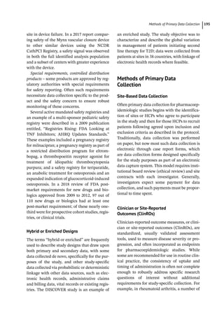 ­Methods  of Primary Data Collectio﻿ 195
site in device failure. In a 2017 report compar-
ing safety of the Mynx vascular closure device
to other similar devices using the NCDR
CathPCI Registry, a safety signal was observed
in both the full identified analysis population
and a subset of centers with greater experience
with the device.
Special requirements, controlled distribution
products – some products are approved by reg-
ulatory authorities with special requirements
for safety reporting. Often such requirements
necessitate data collection specific to the prod-
uct and the safety concern to ensure robust
monitoring of these concerns.
Several active mandated safety registries and
an example of a multi-­
sponsor pediatric safety
registry were described in a 2009 publication
entitled, “Registries Rising: FDA Looking at
TNF Inhibitors; AHRQ Updates Standards.”
These examples included a pregnancy registry
for milnacipran; a pregnancy registry as part of
a restricted distribution program for eltrom-
bopag, a thrombopoeitin receptor agonist for
treatment of idiopathic thrombocytopenia
purpura; and a safety registry for teriparatide,
an anabolic treatment for osteoporosis and an
expanded indication of glucocorticoid-­
induced
osteoporosis. In a 2018 review of FDA post-­
market requirements for new drugs and bio-
logics approved from 2009 to 2012, 97 out of
110 new drugs or biologics had at least one
post-­
market requirement; of these nearly one-­
third were for prospective cohort studies, regis-
tries, or clinical trials.
Hybrid or Enriched Designs
The terms “hybrid or enriched” are frequently
used to describe study designs that draw upon
both primary and secondary data, with some
data collected de novo, specifically for the pur-
poses of the study, and other study-­
specific
data collected via probabilistic or deterministic
linkage with other data sources, such as elec-
tronic health records, administrative claims
and billing data, vital records or existing regis-
tries. The DISCOVER study is an example of
an enriched study. The study objective was to
characterize and describe the global variation
in management of patients initiating second
line therapy for T2D; data were collected from
patients at sites in 38 countries, with linkage of
electronic health records where feasible.
­
Methods of Primary Data
Collection
Site-­Based Data Collection
Often primary data collection for pharmacoep-
idemiologic studies begins with the identifica-
tion of sites or HCPs who agree to participate
in the study and then for those HCPs to recruit
patients following agreed upon inclusion and
exclusion criteria as described in the protocol.
Traditionally, data collection was performed
on paper, but now most such data collection is
electronic through case report forms, which
are data collection forms designed specifically
for the study purposes as part of an electronic
data capture system. This model requires insti-
tutional board review (ethical review) and site
contracts with each investigator. Generally,
investigators expect some payment for data
collection, and such payments must be propor-
tional to time spent.
Clinician or Site-­
Reported
Outcomes (ClinROs)
Clinician-­
reported outcome measures, or clini-
cian or site-­
reported outcomes (ClinROs), are
standardized, usually validated assessment
tools, used to measure disease severity or pro-
gression, and often incorporated as endpoints
for pharmacoepidemiologic studies. While
some are recommended for use in routine clin-
ical practice, the consistency of uptake and
timing of administration is often not complete
enough to robustly address specific research
questions of interest without additional
requirements for study-­
specific collection. For
example, in rheumatoid arthritis, a number of
 