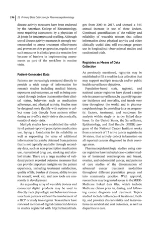 11 Primary Data Collection for Pharmacoepidemiology
196
disease activity measures have been endorsed
by the American College of Rheumatology,
most requiring assessment by a physician of
28 joints for tenderness and swelling. Although
use of disease activity measures is strongly rec-
ommended to assess treatment effectiveness
and prevent or slow progression, regular use of
such measures in clinical practice remains low
because of barriers in implementing assess-
ments as part of the workflow in routine
visits.
Patient-­Generated Data
Patients are increasingly contacted directly to
provide a wide range of information for
research studies including medical history,
exposures and outcomes, as well as being con-
tacted through devices that monitor their clini-
cal status, behaviors such as medication
adherence, and physical activity. Studies may
be designed more flexibly with options to col-
lect some data directly from patients either
during an in-­
office study visit or electronically,
outside of study visits.
Multiple studies have established the valid-
ity of patient-­
reported prescription medication
use, laying a foundation for its reliability as
well as supporting the value of additional
information that can be obtained from patients
that is not typically available through second-
ary data, such as non-­
prescription medication
use, recreational drug use, smoking and alco-
hol intake. There are a large number of vali-
dated patient reported outcome measures that
can provide important insights on the patient
experience, including treatment satisfaction,
quality of life, burden of disease, ability to care
for oneself, work, etc. and new tools are con-
stantly in development.
An expanding array of wearable devices and
connected digital products may be used to
directly track physiologic and behavioral meas-
ures from patients without the involvement of
a HCP or study investigator. Researchers have
reviewed mention of digital connected devices
in studies registered with http://clinicaltrials.
gov from 2000 to 2017, and showed a 34%
annual increase in use of these devices.
Continued quantification of the validity and
reliability of wearable sensors that collect
information about physical activity and other
clinically useful data will encourage greater
use in longitudinal observational studies and
randomized trials.
Registries as Means of Data
Collection
As previously mentioned, registries may be
established to fill a need for data collection that
may support multiple research and/or public
health surveillance objectives.
Population-­
based state, regional, and
national cancer registries have played a major
role in cancer surveillance, by quantifying can-
cer incidence and mortality, and trends over
time throughout the world, and in pharma-
coepidemiology, by providing data on prognos-
tic factors, treatment, and outcomes for
analysis within single or across linked data-
bases. In the United States, the Surveillance,
Epidemiology, and End Results (SEER) pro-
gram of the National Cancer Institute works
from a network of 17 active cancer registries in
14 states, that actively collect information on
all reported cancers diagnosed in their cover-
age areas.
Pharmacoepidemiologic studies using can-
cer registries have included case–control stud-
ies of hormonal contraception and breast,
ovarian, and endometrial cancer, and patterns
of care studies of the dissemination of
advanced cancer treatment modalities
throughout different population groups and
into community practice. With approval,
researchers may be granted access to the SEER-­
Medicare linked data files, which include
Medicare claims prior to, during, and follow-
ing cancer diagnosis and treatment. Topics
studied include influences of treatment, facil-
ity, and provider characteristics and interven-
tions on survival and cost outcomes, as well as
disparities in care.
 