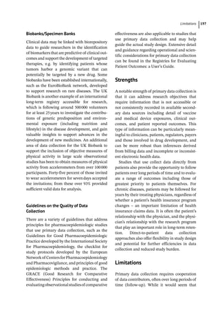­Limitation ﻿ 197
Biobanks/Specimen Banks
Clinical data may be linked with biorepository
data to guide researchers in the identification
of biomarkers that are predictive of clinical out-
comes and support the development of targeted
therapies, e.g. by identifying patients whose
tumors harbor a genomic variant that can
potentially be targeted by a new drug. Some
biobanks have been established internationally,
such as the EuroBioBank network, developed
to support research on rare diseases. The UK
Biobank is another example of an international
long-­
term registry accessible for research,
which is following around 500000 volunteers
for at least 25years to investigate the contribu-
tions of genetic predisposition and environ-
mental exposure (including nutrition and
lifestyle) in the disease development, and gain
valuable insights to support advances in the
development of new medicines. An additional
area of data collection for the UK Biobank to
support the inclusion of objective measures of
physical activity in large scale observational
studies has been to obtain measures of physical
activity from accelerometers from over 100000
participants. Forty-­
five percent of those invited
to wear accelerometers for sevendays accepted
the invitations; from these over 93% provided
sufficient valid data for analysis.
Guidelines on the Quality of Data
Collection
There are a variety of guidelines that address
principles for pharmacoepidemiologic studies
that use primary data collection, such as the
Guidelines for Good Pharmacoepidemiologic
Practice developed by the International Society
for Pharmacoepidemiology, the checklist for
study protocols developed by the European
Networkof CentersforPharmacoepidemiology
and Pharmacovigilance, and principles of good
epidemiologic methods and practice. The
GRACE (Good Research for Comparative
Effectiveness) Principles for conducting and
evaluatingobservationalstudiesof ­
comparative
effectiveness are also applicable to studies that
use primary data collection and may help
guide the actual study design. Extensive detail
and guidance regarding operational and scien-
tific considerations for primary data collection
can be found in the Registries for Evaluating
Patient Outcomes: a User’s Guide.
­
Strengths
A notable strength of primary data collection is
that it can address research objectives that
require information that is not accessible or
not consistently recorded in available second-
ary data sources including detail of vaccine
and medical device exposures, clinical out-
comes, and patient reported outcomes. This
type of information can be particularly mean-
ingful to clinicians, patients, regulators, payers
and those involved in drug development, and
can be more robust than inferences derived
from billing data and incomplete or inconsist-
ent electronic health data.
Studies that use collect data directly from
patients also provide the opportunity to follow
patients over long periods of time and to evalu-
ate a range of outcomes including those of
greatest priority to patients themselves. For
chronic diseases, patients may be followed for
years by their treating physicians, regardless of
whether a patient’s health insurance program
changes – an important limitation of health
insurance claims data. It is often the patient’s
relationship with the physician, and the physi-
cian’s relationship with the research program
that play an important role in long-­
term reten-
tion. Direct-­
to-­
patient data collection
approaches also offer flexibility in study design
and potential for further efficiencies in data
collection and reduced study burden.
­Limitations
Primary data collection requires cooperation
of data contributors, often over long periods of
time (follow-­
up). While it would seem that
 