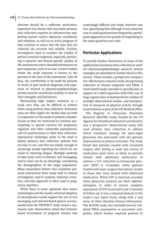 11 Primary Data Collection for Pharmacoepidemiology
198
altruism should be a sufficient motivation,
experience has shown that successful primary
data collection requires an infrastructure sup-
porting patient and/or physician enrollment
and retention, as well as an active program of
data curation to assure that the data that are
collected are accurate and reliable. Further,
investigators need to consider the validity of
patient-­
centered endpoints, especially pertain-
ing to general and disease-­
specific quality of
life assessments and to detailed information on
past exposures, such as in case–control studies
where the study outcome is known to the
patients at the time of the assessment. Like all
data, the contribution to be made by patients
in recall of past medical diagnoses and expo-
sures of interest to pharmacoepidemiologic
studies must be considered carefully in view of
their strengths and limitations.
Maintaining high subject retention in a
study over time can be difficult to achieve
when using primary data collection. Retention
rates are often higher for studies that are both
(i) responsive to the needs of patients and phy-
sicians so they are motivated to continue par-
ticipating (a special concern for pregnancy
registries and other vulnerable populations),
and (ii) parsimonious in their data collection.
Operational challenges relate to the need to
deploy primary data collection systems that
are easy to use, and that are simple enough to
encourage steady reporting but which do not
result in reporting fatigue. Multiple methods
of data entry such as internet, text messaging,
and/or mail, can be an advantage, considering
the demographics of the target population.
Many researchers believe that consistent per-
sonal interactions from study staff to clinical
investigators and/or patients improves reten-
tion, and this approach is often used in preg-
nancy registries.
While there is some optimism that newer
technologies and the nearly universal adoption
of smartphones would support the use of text
messaging and internet-­
based patient surveys,
results from the PROTECT study raised a cau-
tionary note. Researchers noted that internet-­
based recruitment of pregnant women was
surprisingly difficult and study retention was
low, speculating that although it was relatively
easy to send questionnaires frequently, partici-
pants appeared to tire quickly of responding to
the same questions over time.
­
Particular Applications
To provide further illustration of some of the
applications of primary data collection in mod-
ern pharmacoepidemiologic research, several
examples are described in further detail in this
section. These include a prospective compara-
tive effectiveness research study incorporating
collection of clinical endpoints and PROs, a
novel hybrid study intended to provide data in
support of a label expansion with FDA, use of
large registry data as framework for conduct of
multiple observational studies, and incorpora-
tion of measures of physical activity through
accelerometry as part of the UK Biobank effort.
The Registry in Glaucoma Outcomes
Research (RiGOR) study, funded by the US
Agency for Healthcare Research and Quality,
was a prospective observational study that
used primary data collection to address
which treatment strategy for open-­
angle
glaucoma was associated with the greatest
improvement in patient outcomes. The study
found that patients treated with incisional
surgery after failing at least one course of
medication were twice as likely as patients
treated with additional medication to
achieve a 15% reduction in intraocular pres-
sure (IOP) at 12 months, while patients
treated with laser surgery had similar results
to those who were treated with additional
medication. While IOP is routinely recorded
when glaucoma patients see their ophthal-
mologists, in order to ensure complete
assessment of IOP at around 6 and 12 months
of follow-­
up, it was a required element in the
study’s case report form, along with a vast
array of other detailed clinical information.
The RiGOR study also included several vali-
dated PROs assessments as secondary end-
points, which further required patients to
 