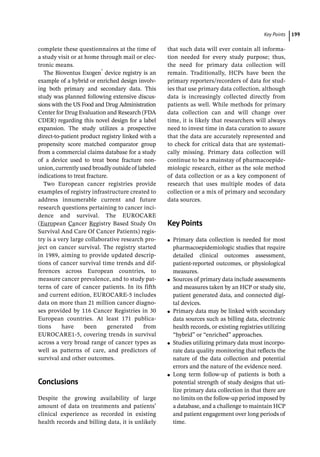 ­Key  Point ﻿ 199
complete these questionnaires at the time of
a study visit or at home through mail or elec-
tronic means.
The Bioventus Exogen®
device registry is an
example of a hybrid or enriched design involv-
ing both primary and secondary data. This
study was planned following extensive discus-
sions with the US Food and Drug Administration
Center for Drug Evaluation and Research (FDA
CDER) regarding this novel design for a label
expansion. The study utilizes a prospective
direct-­
to-­
patient product registry linked with a
propensity score matched comparator group
from a commercial claims database for a study
of a device used to treat bone fracture non-­
union, currently used broadly outside of labeled
indications to treat fracture.
Two European cancer registries provide
examples of registry infrastructure created to
address innumerable current and future
research questions pertaining to cancer inci-
dence and survival. The EUROCARE
(European Cancer Registry Based Study On
Survival And Care Of Cancer Patients) regis-
try is a very large collaborative research pro-
ject on cancer survival. The registry started
in 1989, aiming to provide updated descrip-
tions of cancer survival time trends and dif-
ferences across European countries, to
measure cancer prevalence, and to study pat-
terns of care of cancer patients. In its fifth
and current edition, EUROCARE-­
5 includes
data on more than 21 million cancer diagno-
ses provided by 116 Cancer Registries in 30
European countries. At least 171 publica-
tions have been generated from
EUROCARE1-5, covering trends in survival
across a very broad range of cancer types as
well as patterns of care, and predictors of
survival and other outcomes.
­Conclusions
Despite the growing availability of large
amount of data on treatments and patients’
clinical experience as recorded in existing
health records and billing data, it is unlikely
that such data will ever contain all informa-
tion needed for every study purpose; thus,
the need for primary data collection will
remain. Traditionally, HCPs have been the
primary reporters/recorders of data for stud-
ies that use primary data collection, although
data is increasingly collected directly from
patients as well. While methods for primary
data collection can and will change over
time, it is likely that researchers will always
need to invest time in data curation to assure
that the data are accurately represented and
to check for critical data that are systemati-
cally missing. Primary data collection will
continue to be a mainstay of pharmacoepide-
miologic research, either as the sole method
of data collection or as a key component of
research that uses multiple modes of data
collection or a mix of primary and secondary
data sources.
­Key Points
●
● Primary data collection is needed for most
pharmacoepidemiologic studies that require
detailed clinical outcomes assessment,
patient-­
reported outcomes, or physiological
measures.
●
● Sources of primary data include assessments
and measures taken by an HCP or study site,
patient generated data, and connected digi-
tal devices.
●
● Primary data may be linked with secondary
data sources such as billing data, electronic
health records, or existing registries utilizing
“hybrid” or “enriched” approaches.
●
● Studies utilizing primary data must incorpo-
rate data quality monitoring that reflects the
nature of the data collection and potential
errors and the nature of the evidence need.
●
● Long term follow-­
up of patients is both a
potential strength of study designs that uti-
lize primary data collection in that there are
no limits on the follow-­
up period imposed by
a database, and a challenge to maintain HCP
and patient engagement over long periods of
time.
 