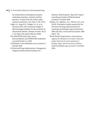 11 Primary Data Collection for Pharmacoepidemiology
202
for medical device development and post
marketing evaluation: rationale and best
practices. A report from the cardiac safety
research consortium. Am. Heart J. 190: 76–85.
Singh, J.A., Saag, K.G., Bridges, S.L. Jr. et al.
(January 2016). 2015 American College of
Rheumatology Guideline for the treatment of
rheumatoid arthritis. Arthritis Care Res. 68 (1):
1–26. https://doi.org/10.1002/art.39480.
The DISCOVER study. http://www.
discoverdiabetes.com/DISCOVER-­
study.html
Accessed October 13, 2020.
UK Biobank. www.ukbiobank.ac.uk accessed 13
October 2020.
US Food and Drug Administration. Postapproval
Pregnancy Safety Studies Guidance for
Industry: Draft Guidance. May 2019. https://
www.fda.gov/media/124746/download
accessed 13 October 2020.
Wallacj, J.D., Egilman, A.C., Dhruva, S.S. et al.
(2018). Postmarket studies required by the
US Food and Drug Administration for
newdrugs and biologics approved between
2009 and 2012: cross sectional analysis. BMJ
k2031: 361.
World Health Organization. International
Agency for Research on Cancer. Eurocare
study: Survival of cancer patients in
Europe. http://www.eurocare.it/Home/
tabid/36/Default.aspx accessed 13 October
2020.
 