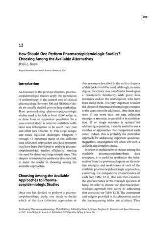 203
Textbook of Pharmacoepidemiology, Third Edition. Edited by Brian L. Strom, Stephen E. Kimmel, and Sean Hennessy.
© 2022 John Wiley  Sons Ltd. Published 2022 by John Wiley  Sons Ltd.
­Introduction
As discussed in the previous chapters, pharma-
coepidemiologic studies apply the techniques
of epidemiology to the content area of clinical
pharmacology. Between 500 and 3000 individu-
als are usually studied prior to drug marketing.
Most postmarketing pharmacoepidemiologic
studies need to include at least 10000 subjects,
or draw from an equivalent population for a
case–control study, in order to contribute suffi-
cient new information to be worth their cost
and effort (see Chapter 3). This large sample
size raises logistical challenges. Chapters 7
through 11 presented many of the different
data collection approaches and data resources
that have been developed to perform pharma-
coepidemiologic studies efficiently, meeting
the need for these very large sample sizes. This
chapter is intended to synthesize this material,
to assist the reader in choosing among the
available approaches.
­
Choosing Among the Available
Approaches to Pharma­
coepidemiologic Studies
Once one has decided to perform a pharma-
coepidemiologic study, one needs to decide
which of the data collection approaches or
data resources described in the earlier chapters
of this book should be used. Although, to some
degree, the choice may too often be based upon
a researcher’s familiarity with given data
resources and/or the investigators who have
been using them, it is very important to tailor
the choice of pharmacoepidemiologic resource
to the question to be addressed. One often may
want to use more than one data collection
strategy or resource, in parallel or in combina-
tion. If no single resource is optimal for
addressing a question, it can be useful to use a
number of approaches that complement each
other. Indeed, this is probably the preferable
approach for addressing important questions.
Regardless, investigators are often left with a
difficult and complex choice.
In order to explain how to choose among the
available pharmacoepidemiologic data
resources, it is useful to synthesize the infor-
mation from the previous chapters on the rela-
tive strengths and weaknesses of each of the
available pharmacoepidemiologic approaches,
examining the comparative characteristics of
each (see Table 12.1). One can then examine
the characteristics of the research question at
hand, in order to choose the pharmacoepide-
miologic approach best suited to addressing
that question (see Table 12.2). The assessment
and weights provided in this discussion and in
the accompanying tables are arbitrary. They
12
How Should One Perform Pharmacoepidemiologic Studies?
Choosing Among the Available Alternatives
Brian L. Strom
Rutgers Biomedical and Health Sciences, Newark, NJ, USA
 