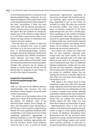 12 How Should One Perform Pharmacoepidemiologic Studies? Choosing Among the Available Alternatives
208
are not being represented as a consensus of the
pharmacoepidemiologic community, but rep-
resent the judgment of this author alone, based
on the material presented in earlier chapters of
this book. Nevertheless, I think that most
would agree with the general principles pre-
sented, and even many of the relative ratings.
My hope is that this synthesis of information,
despite some of the arbitrary ratings inherent
in it, will make it easier for the reader to syn-
thesize the large amount of information pre-
sented in the prior chapters.
Note that there are a number of other data
sources not discussed here, some of which
have been, or in the future may be of impor-
tance to pharmacoepidemiologic research.
Examples include the old Boston Collaborative
Drug Surveillance data, MEMO, Pharmetrics,
Aetna, Humana, and many others, many
reviewed in prior editions of this book. Given
the wonderful proliferation of pharmacoepide-
miologic data resources, we are making no
attempt to include them all. Instead, we will
discuss them in categories of type of data, as
we did in the chapters themselves.
Comparative Characteristics
of Pharmacoepidemiologic Data
Resources
Table 12.1 lists each of the different pharma-
coepidemiologic data resources that were
described in earlier chapters, along with some
of their characteristics.
The relative size of the database refers to the
population it covers. Only spontaneous report-
ing systems, US Medicare, some of the
pharmacy-­
based medical record linkage sys-
tems, and Prescription Event Monitoring in
the UK cover entire countries or large fractions
thereof. Of course, population databases differ
considerably in size, based on the size of their
underlying populations. Aggregations of
Medicaid databases are the next largest, with
the commercial databases approaching that.
The UK electronic health record databases
would be next in size, as would the health
maintenance organizations, depending on
how many are included. The Canadian provin-
cial databases again could be equivalently
large, depending in part on how many are
included in a study. The other data resources
are generally smaller. Case–control surveil-
lance, as formerly conducted by the Slone
Epidemiology Unit, can cover a variable popu-
lation, depending on the number of hospitals
and metropolitan areas they include in their
network for a given study. The population base
of registry-­
based case–control studies depends
on the registries used for case finding. Ad hoc
studies can be whatever size the researcher
desires and can marshal resources for.
As to relative cost, studies that collect new
data are most expensive, especially rand-
omized trials and cohort studies, for which
sample sizes generally need to be large and
follow-­
up may need to be prolonged. In the
case of randomized trials, there are additional
logistical complexities. Studies that use exist-
ing data are least expensive, although their
cost increases when they gather primary medi-
cal records for validation. Studies that use
existing data resources to identify subjects but
then collect new data about those subjects are
intermediate in cost.
With regard to the relative speed of study
completion, studies that collect new data take
longer, especially randomized trials and cohort
studies. Studies that use existing data are able
to answer a question most quickly, although
considerable additional time may be needed to
obtain primary medical records for validation.
Studies that use existing data resources to
identify subjects but then collect new data
about those subjects are intermediate in speed.
Representativeness refers to how well the
subjects in the data resource represent the pop-
ulation at large or a more specific population
of interest. US Medicare, Prescription Event
Monitoring in the UK, the provincial health
databases in Canada, and the pharmacy-­
based
medical record linkage systems each include
entire countries, provinces, or states and, so,
are typical populations. Spontaneous reporting
 