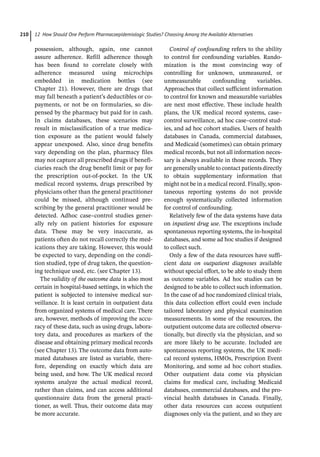 12 How Should One Perform Pharmacoepidemiologic Studies? Choosing Among the Available Alternatives
210
­
possession, although, again, one cannot
assure adherence. Refill adherence though
has been found to correlate closely with
adherence measured using microchips
embedded in medication bottles (see
Chapter 21). However, there are drugs that
may fall beneath a patient’s deductibles or co-­
payments, or not be on formularies, so dis-
pensed by the pharmacy but paid for in cash.
In claims databases, these scenarios may
result in misclassification of a true medica-
tion exposure as the patient would falsely
appear unexposed. Also, since drug benefits
vary depending on the plan, pharmacy files
may not capture all prescribed drugs if benefi-
ciaries reach the drug benefit limit or pay for
the prescription out-­
of-­
pocket. In the UK
medical record systems, drugs prescribed by
physicians other than the general practitioner
could be missed, although continued pre-
scribing by the general practitioner would be
detected. Adhoc case–control studies gener-
ally rely on patient histories for exposure
data. These may be very inaccurate, as
patients often do not recall correctly the med-
ications they are taking. However, this would
be expected to vary, depending on the condi-
tion studied, type of drug taken, the question-
ing technique used, etc. (see Chapter 13).
The validity of the outcome data is also most
certain in hospital-­
based settings, in which the
patient is subjected to intensive medical sur-
veillance. It is least certain in outpatient data
from organized systems of medical care. There
are, however, methods of improving the accu-
racy of these data, such as using drugs, labora-
tory data, and procedures as markers of the
disease and obtaining primary medical records
(see Chapter 13). The outcome data from auto-
mated databases are listed as variable, there-
fore, depending on exactly which data are
being used, and how. The UK medical record
systems analyze the actual medical record,
rather than claims, and can access additional
questionnaire data from the general practi-
tioner, as well. Thus, their outcome data may
be more accurate.
Control of confounding refers to the ability
to control for confounding variables. Rando­
mization is the most convincing way of
­
controlling for unknown, unmeasured, or
unmeas­
urable confounding variables.
Approaches that collect sufficient information
to control for known and measurable variables
are next most effective. These include health
plans, the UK medical record systems, case–
control surveillance, ad hoc case–control stud-
ies, and ad hoc cohort studies. Users of health
databases in Canada, commercial databases,
and Medicaid (sometimes) can obtain primary
medical records, but not all information neces-
sary is always available in those records. They
are generally unable to contact patients directly
to obtain supplementary information that
might not be in a medical record. Finally, spon-
taneous reporting systems do not provide
enough systematically collected information
for control of confounding.
Relatively few of the data systems have data
on inpatient drug use. The exceptions include
spontaneous reporting systems, the in-­
hospital
databases, and some ad hoc studies if designed
to collect such.
Only a few of the data resources have suffi-
cient data on outpatient diagnoses available
without special effort, to be able to study them
as outcome variables. Ad hoc studies can be
designed to be able to collect such information.
In the case of ad hoc randomized clinical trials,
this data collection effort could even include
tailored laboratory and physical examination
measurements. In some of the resources, the
outpatient outcome data are collected observa-
tionally, but directly via the physician, and so
are more likely to be accurate. Included are
spontaneous reporting systems, the UK medi-
cal record systems, HMOs, Prescription Event
Monitoring, and some ad hoc cohort studies.
Other outpatient data come via physician
claims for medical care, including Medicaid
databases, commercial databases, and the pro-
vincial health databases in Canada. Finally,
other data resources can access outpatient
diagnoses only via the patient, and so they are
 