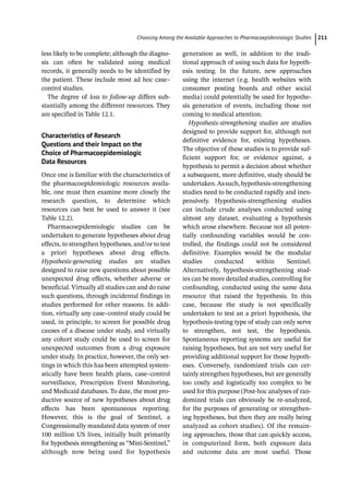 ­Choosing Among the Available Approaches to Pharma­coepidemiologic Studie﻿ 211
less likely to be complete; although the diagno-
sis can often be validated using medical
records, it generally needs to be identified by
the patient. These include most ad hoc case–
control studies.
The degree of loss to follow-­
up differs sub-
stantially among the different resources. They
are specified in Table 12.1.
Characteristics of Research
Questions and their Impact on the
Choice of Pharmacoepidemiologic
Data Resources
Once one is familiar with the characteristics of
the pharmacoepidemiologic resources availa-
ble, one must then examine more closely the
research question, to determine which
resources can best be used to answer it (see
Table 12.2).
Pharmacoepidemiologic studies can be
undertaken to generate hypotheses about drug
effects, to strengthen hypotheses, and/or to test
a priori hypotheses about drug effects.
Hypothesis-­
generating studies are studies
designed to raise new questions about possible
unexpected drug effects, whether adverse or
beneficial. Virtually all studies can and do raise
such questions, through incidental findings in
studies performed for other reasons. In addi-
tion, virtually any case–control study could be
used, in principle, to screen for possible drug
causes of a disease under study, and virtually
any cohort study could be used to screen for
unexpected outcomes from a drug exposure
under study. In practice, however, the only set-
tings in which this has been attempted system-
atically have been health plans, case–control
surveillance, Prescription Event Monitoring,
and Medicaid databases. To date, the most pro-
ductive source of new hypotheses about drug
effects has been spontaneous reporting.
However, this is the goal of Sentinel, a
Congressionally mandated data system of over
100 million US lives, initially built primarily
for hypothesis strengthening as “Mini-­
Sentinel,”
although now being used for hypothesis
generation as well, in addition to the tradi-
tional approach of using such data for hypoth-
esis testing. In the future, new approaches
using the internet (e.g. health websites with
consumer posting boards and other social
media) could potentially be used for hypothe-
sis generation of events, including those not
coming to medical attention.
Hypothesis-­
strengthening studies are studies
designed to provide support for, although not
definitive evidence for, existing hypotheses.
The objective of these studies is to provide suf-
ficient support for, or evidence against, a
hypothesis to permit a decision about whether
a subsequent, more definitive, study should be
undertaken.Assuch,hypothesis-­
strengthening
studies need to be conducted rapidly and inex-
pensively. Hypothesis-­
strengthening studies
can include crude analyses conducted using
almost any dataset, evaluating a hypothesis
which arose elsewhere. Because not all poten-
tially confounding variables would be con-
trolled, the findings could not be considered
definitive. Examples would be the modular
studies conducted within Sentinel.
Alternatively, hypothesis-­
strengthening stud-
ies can be more detailed studies, controlling for
confounding, conducted using the same data
resource that raised the hypothesis. In this
case, because the study is not specifically
undertaken to test an a priori hypothesis, the
hypothesis-­
testing type of study can only serve
to strengthen, not test, the hypothesis.
Spontaneous reporting systems are useful for
raising hypotheses, but are not very useful for
providing additional support for those hypoth-
eses. Conversely, randomized trials can cer-
tainly strengthen hypotheses, but are generally
too costly and logistically too complex to be
used for this purpose (Post-­
hoc analyses of ran-
domized trials can obviously be re-­
analyzed,
for the purposes of generating or strengthen-
ing hypotheses, but then they are really being
analyzed as cohort studies). Of the remain-
ing approaches, those that can quickly access,
in computerized form, both exposure data
and outcome data are most useful. Those
 