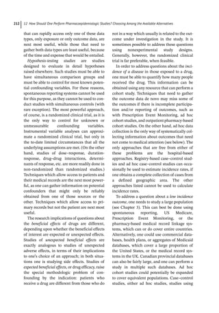12 How Should One Perform Pharmacoepidemiologic Studies? Choosing Among the Available Alternatives
212
that can rapidly access only one of these data
types, only exposure or only outcome data, are
next most useful, while those that need to
gather both data types are least useful, because
of the time and expense that would be entailed.
Hypothesis-­
testing studies are studies
designed to evaluate in detail hypotheses
raised elsewhere. Such studies must be able to
have simultaneous comparison groups and
must be able to control for most known poten-
tial confounding variables. For these reasons,
spontaneous reporting systems cannot be used
for this purpose, as they cannot be used to con-
duct studies with simultaneous controls (with
rare exception). The most powerful approach,
of course, is a randomized clinical trial, as it is
the only way to control for unknown or
unmeasurable confounding variables.
Instrumental variable analyses can approxi-
mate a randomized clinical trial, but only in
the to-­
date limited circumstances that all the
underlying assumptions are met. (On the other
hand, studies of dose–response, duration-­
response, drug–drug interactions, determi-
nants of response, etc. are more readily done in
non-­
randomized than randomized studies.)
Techniques which allow access to patients and
their medical records are the next most power-
ful, as one can gather information on potential
confounders that might only be reliably
obtained from one of those sources or the
other. Techniques which allow access to pri-
mary records but not the patient are next most
useful.
The research implications of questions about
the beneficial effects of drugs are different,
depending upon whether the beneficial effects
of interest are expected or unexpected effects.
Studies of unexpected beneficial effects are
exactly analogous to studies of unexpected
adverse effects, in terms of their implications
to one’s choice of an approach; in both situa-
tions one is studying side effects. Studies of
expected beneficial effects, or drug efficacy, raise
the special methodologic problem of con-
founding by the indication: patients who
receive a drug are different from those who do
not in a way which usually is related to the out-
come under investigation in the study. It is
sometimes possible to address these questions
using nonexperimental study designs.
Generally, however, the randomized clinical
trial is far preferable, when feasible.
In order to address questions about the inci-
dence of a disease in those exposed to a drug,
one must be able to quantify how many people
received the drug. This information can be
obtained using any resource that can perform a
cohort study. Techniques that need to gather
the outcome data de novo may miss some of
the outcomes if there is incomplete participa-
tion and/or reporting of outcomes, such as
with Prescription Event Monitoring, ad hoc
cohort studies, and outpatient pharmacy-­
based
cohort studies. On the other hand, ad hoc data
collection is the only way of systematically col-
lecting information about outcomes that need
not come to medical attention (see below). The
only approaches that are free from either of
these problems are the hospital-­
based
approaches. Registry-­
based case–control stud-
ies and ad hoc case–control studies can occa-
sionally be used to estimate incidence rates, if
one obtains a complete collection of cases from
a defined geographic area. The other
approaches listed cannot be used to calculate
incidence rates.
To address a question about a low incidence
outcome, one needs to study a large population
(see Chapter 3). This can best be done using
spontaneous reporting, US Medicare,
Prescription Event Monitoring, or the
pharmacy-­
based medical record linkage sys-
tems, which can or do cover entire countries.
Alternatively, one could use commercial data-
bases, health plans, or aggregates of Medicaid
databases, which cover a large proportion of
the United States, or the medical record sys-
tems in the UK. Canadian provincial databases
can also be fairly large, and one can perform a
study in multiple such databases. Ad hoc
cohort studies could potentially be expanded
to cover equivalent populations. Case–control
studies, either ad hoc studies, studies using
 