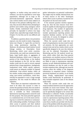 ­Choosing Among the Available Approaches to Pharma­coepidemiologic Studie﻿ 213
registries, or studies using case–control sur-
veillance, can also be expanded to cover large
populations, although not as large as the
previously-­
mentioned approaches. Because
case–control studies recruit study subjects on
the basis of the patients suffering from a dis-
ease, they are more efficient than attempting to
perform such studies using analogous cohort
studies. Finally, randomized trials could, in
principle, be expanded to achieve very large
sample sizes, especially large simple trials (see
Chapter 17), but this can be very difficult and
costly.
To address a question about a low prevalence
exposure, one also needs to study a large popu-
lation (see Chapter 3). Again this can best be
done using spontaneous reporting, US
Medicare, the pharmacy-­
based medical record
linkage systems, or Prescription Event
Monitoring, which cover entire countries.
Alternatively, one could use commercial data-
bases, large health plans, or aggregates of
Medicaid databases, which cover a large pro-
portion of the United States, or the medical
record databases in the UK. Ad hoc cohort
studies could also be used to recruit exposed
patients from a large population. Analogously,
randomized trials, which specify exposure,
could assure an adequate number of exposed
individuals. Case–control studies, either ad
hoc studies, studies using registries, or studies
using case–control surveillance, could theo-
retically be expanded to cover a large enough
population, but this would be difficult and
expensive.
When there are important confounders that
need to be taken into account in order to
answer the question at hand, then one needs to
be certain that sufficient and accurate informa-
tion is available on those confounders.
Spontaneous reporting systems cannot be used
for this purpose. The most powerful approach
is a randomized trial, as it is the most convinc-
ing way to control for unknown or unmeasur-
able confounding variables. Techniques which
allow access to patients and their medical
records are the next most powerful, as one can
gather information on potential confounders
that might only be reliably obtained from one
of those sources or the other. Techniques
which allow access to primary records but not
the patient are the next most useful.
If the research question involves inpatient
drug use, then the data resource must obvi-
ously be capable of collecting data on inpatient
drug exposures. The number of approaches
that have this capability are limited, and
include: spontaneous reporting systems and
inpatient database systems. Ad hoc studies
could also, of course, be designed to collect
such information in the hospital.
When the outcome under study does not
result in hospitalization, but does result in medi-
cal attention, the best approaches are rand-
omized trials and ad hoc studies which can be
specifically designed to be sure this informa-
tion can be collected. Prescription Event
Monitoring and the UK medical record sys-
tems, which collect their data from general
practitioners, are excellent sources of data for
this type of question. Reports of such outcomes
are likely to come to spontaneous reporting
systems, as well. Medicaid databases and com-
mercial databases can also be used, as they
include outpatient data, although one must be
cautious about the validity of the diagnosis
information in outpatient claims. Canadian
provincial databases are similar, as are health
plans. Finally, registry-­
based case–control
studies could theoretically be performed, if
they included outpatient cases of the disease
under study.
When the outcome under study does not
result in medical attention at all, the approaches
available are much more limited. Only rand-
omized trials and prospective cohort studies
can be specifically designed to be certain this
information is collected. Finally, occasionally
one could collect information on such an out-
come in a spontaneous reporting system, if the
report came from a patient or if the report
came from a health care provider who became
aware of the problem while the patient was vis-
iting for medical care for some other problem.
 