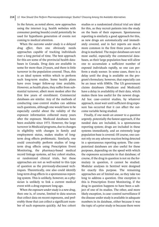 12 How Should One Perform Pharmacoepidemiologic Studies? Choosing Among the Available Alternatives
214
In the future, as noted above, new approaches
using the internet (e.g. health websites with
consumer posting boards) could potentially be
used for hypothesis generation of events not
coming to medical attention.
When the outcome under study is a delayed
drug effect, then one obviously needs
approaches capable of tracking individuals
over a long period of time. The best approach
for this are some of the provincial health data-
bases in Canada. Drug data are available in
some for more than 25years, and there is little
turnover in the population covered. Thus, this
is an ideal system within which to perform
such long-­
term studies. Some health plans
have even longer follow-­
up time available.
However, as health plans, they suffer from sub-
stantial turnover, albeit more modest after the
first few years of enrollment. Commercial
databases are similar. Any of the methods of
conducting case–control studies can address
such questions, although one would have to be
especially careful about the validity of the
exposure information collected many years
after the exposure. Medicaid databases have
been available since 1973. However, the large
turnover in Medicaid programs, due to changes
in eligibility with changes in family and
employment status, makes studies of long-­
term drug effects problematic. Similarly, one
could conceivably perform studies of long-­
term drug effects using Prescription Event
Monitoring, the pharmacy-­
based medical
record linkage systems, ad hoc cohort studies,
or randomized clinical trials, but these
approaches are not as well-­
suited to this type
of question as the previously-­
discussed tech-
niques. Theoretically, one also could identify
long-­
term drug effects in a spontaneous report-
ing system. This is unlikely, however, as a phy-
sician is unlikely to link a current medical
event with a drug exposure long ago.
When the exposure under study is a new drug,
then one is, of course, limited to data sources
that collect data on recent exposures, and pref-
erably those that can collect a significant num-
ber of such exposures quickly. Ad hoc cohort
studies or a randomized clinical trial are ideal
for this, as they recruit patients into the study
on the basis of their exposure. Spontaneous
reporting is similarly a good approach for this,
as new drugs are automatically and immedi-
ately covered, and in fact reports are much
more common in the first three years after a
drug is marketed. The major databases are next
most useful, especially the commercial data-
bases, as their large population base will allow
one to accumulate a sufficient number of
exposed individuals rapidly, so one can per-
form a study sooner. In some cases, there is a
delay until the drug is available on the pro-
gram’s formulary; however, that especially can
be an issue with HMOs. The US government
claims databases (Medicare and Medicaid)
have a delay in availability of their data, which
makes them less useful for the newest drugs.
Ad hoc case–control studies, by whatever
approach, must wait until sufficient drug expo-
sure has occurred that it can affect the out-
come variable being studied.
Finally, if one needs an answer to a question
urgently, potentially the fastest approach, if the
needed data are included, is a spontaneous
reporting system; drugs are included in these
systems immediately, and an extremely large
population base is covered. Of course, one can-
not rely on any adverse reaction being detected
in a spontaneous reporting system. The com-
puterized databases are also useful for these
purposes, depending on the speed with which
the exposures accumulate in that database; of
course, if the drug in question is not on the for-
mulary in question, it cannot be studied.
Modular analyses in Sentinel were designed
for exactly this purpose. The remaining
approaches are of limited use, as they take too
long to address a question. One exception to
this is Prescription Event Monitoring, if the
drug in question happens to have been a sub-
ject of one of its studies. The other, and more
likely exception, is case–control surveillance if
the disease under study is available in adequate
numbers in its database, either because it was
the topic of a prior study or because there were
 