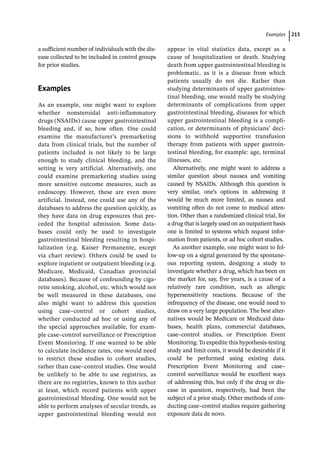 ­Example ﻿ 215
a sufficient number of individuals with the dis-
ease collected to be included in control groups
for prior studies.
­
Examples
As an example, one might want to explore
whether nonsteroidal anti-­
inflammatory
drugs (NSAIDs) cause upper gastrointestinal
bleeding and, if so, how often. One could
examine the manufacturer’s premarketing
data from clinical trials, but the number of
patients included is not likely to be large
enough to study clinical bleeding, and the
setting is very artificial. Alternatively, one
could examine premarketing studies using
more sensitive outcome measures, such as
endoscopy. However, these are even more
artificial. Instead, one could use any of the
databases to address the question quickly, as
they have data on drug exposures that pre-
ceded the hospital admission. Some data-
bases could only be used to investigate
gastrointestinal bleeding resulting in hospi-
talization (e.g. Kaiser Permanente, except
via chart review). Others could be used to
explore inpatient or outpatient bleeding (e.g.
Medicare, Medicaid, Canadian provincial
databases). Because of confounding by ciga-
rette smoking, alcohol, etc. which would not
be well measured in these databases, one
also might want to address this question
using case–control or cohort studies,
whether conducted ad hoc or using any of
the special approaches available, for exam-
ple case–control surveillance or Prescription
Event Monitoring. If one wanted to be able
to calculate incidence rates, one would need
to restrict these studies to cohort studies,
rather than case–control studies. One would
be unlikely to be able to use registries, as
there are no registries, known to this author
at least, which record patients with upper
gastrointestinal bleeding. One would not be
able to perform analyses of secular trends, as
upper gastrointestinal bleeding would not
appear in vital statistics data, except as a
cause of hospitalization or death. Studying
death from upper gastrointestinal bleeding is
problematic, as it is a disease from which
patients usually do not die. Rather than
studying determinants of upper gastrointes-
tinal bleeding, one would really be studying
determinants of complications from upper
gastrointestinal bleeding, diseases for which
upper gastrointestinal bleeding is a compli-
cation, or determinants of physicians’ deci-
sions to withhold supportive transfusion
therapy from patients with upper gastroin-
testinal bleeding, for example: age, terminal
illnesses, etc.
Alternatively, one might want to address a
similar question about nausea and vomiting
caused by NSAIDs. Although this question is
very similar, one’s options in addressing it
would be much more limited, as nausea and
vomiting often do not come to medical atten-
tion. Other than a randomized clinical trial, for
a drug that is largely used on an outpatient basis
one is limited to systems which request infor-
mation from patients, or ad hoc cohort studies.
As another example, one might want to fol-
low-­
up on a signal generated by the spontane-
ous reporting system, designing a study to
investigate whether a drug, which has been on
the market for, say, five years, is a cause of a
relatively rare condition, such as allergic
hypersensitivity reactions. Because of the
infrequency of the disease, one would need to
draw on a very large population. The best alter-
natives would be Medicare or Medicaid data-
bases, health plans, commercial databases,
case–control studies, or Prescription Event
Monitoring. To expedite this hypothesis-­
testing
study and limit costs, it would be desirable if it
could be performed using existing data.
Prescription Event Monitoring and case–­
control surveillance would be excellent ways
of addressing this, but only if the drug or dis-
ease in question, respectively, had been the
subject of a prior study. Other methods of con-
ducting case–control studies require gathering
exposure data de novo.
 