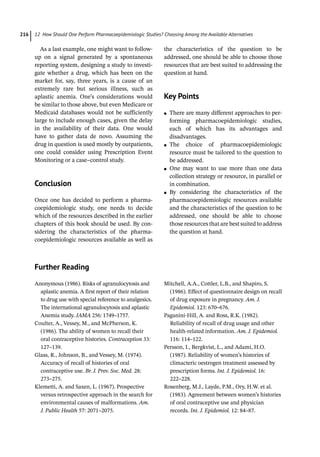 12 How Should One Perform Pharmacoepidemiologic Studies? Choosing Among the Available Alternatives
216
As a last example, one might want to follow-
­
up on a signal generated by a spontaneous
reporting system, designing a study to investi-
gate whether a drug, which has been on the
market for, say, three years, is a cause of an
extremely rare but serious illness, such as
aplastic anemia. One’s considerations would
be similar to those above, but even Medicare or
Medicaid databases would not be sufficiently
large to include enough cases, given the delay
in the availability of their data. One would
have to gather data de novo. Assuming the
drug in question is used mostly by outpatients,
one could consider using Prescription Event
Monitoring or a case–control study.
­
Conclusion
Once one has decided to perform a pharma-
coepidemiologic study, one needs to decide
which of the resources described in the earlier
chapters of this book should be used. By con-
sidering the characteristics of the pharma-
coepidemiologic resources available as well as
the characteristics of the question to be
addressed, one should be able to choose those
resources that are best suited to addressing the
question at hand.
­
Key Points
●
● There are many different approaches to per-
forming pharmacoepidemiologic studies,
each of which has its advantages and
disadvantages.
●
● The choice of pharmacoepidemiologic
resource must be tailored to the question to
be addressed.
●
● One may want to use more than one data
collection strategy or resource, in parallel or
in combination.
●
● By considering the characteristics of the
pharmacoepidemiologic resources available
and the characteristics of the question to be
addressed, one should be able to choose
those resources that are best suited to address
the question at hand.
­
Further Reading
Anonymous (1986). Risks of agranulocytosis and
aplastic anemia. A first report of their relation
to drug use with special reference to analgesics.
The international agranulocytosis and aplastic
Anemia study. JAMA 256: 1749–1757.
Coulter, A., Vessey, M., and McPherson, K.
(1986). The ability of women to recall their
oral contraceptive histories. Contraception 33:
127–139.
Glass, R., Johnson, B., and Vessey, M. (1974).
Accuracy of recall of histories of oral
contraceptive use. Br. J. Prev. Soc. Med. 28:
273–275.
Klemetti, A. and Saxen, L. (1967). Prospective
versus retrospective approach in the search for
environmental causes of malformations. Am.
J. Public Health 57: 2071–2075.
Mitchell, A.A., Cottler, L.B., and Shapiro, S.
(1986). Effect of questionnaire design on recall
of drug exposure in pregnancy. Am. J.
Epidemiol. 123: 670–676.
Paganini-­
Hill, A. and Ross, R.K. (1982).
Reliability of recall of drug usage and other
health-­
related information. Am. J. Epidemiol.
116: 114–122.
Persson, I., Bergkvist, L., and Adami, H.O.
(1987). Reliability of women’s histories of
climacteric oestrogen treatment assessed by
prescription forms. Int. J. Epidemiol. 16:
222–228.
Rosenberg, M.J., Layde, P.M., Ory, H.W. et al.
(1983). Agreement between women’s histories
of oral contraceptive use and physician
records. Int. J. Epidemiol. 12: 84–87.
 