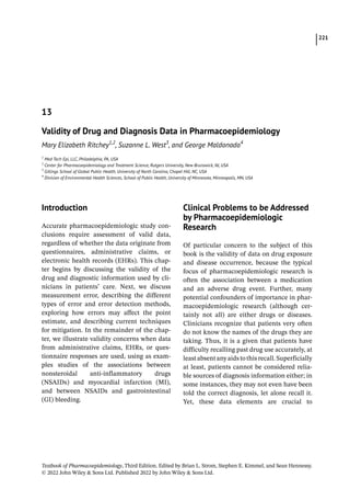 221
Textbook of Pharmacoepidemiology, Third Edition. Edited by Brian L. Strom, Stephen E. Kimmel, and Sean Hennessy.
© 2022 John Wiley  Sons Ltd. Published 2022 by John Wiley  Sons Ltd.
­Introduction
Accurate pharmacoepidemiologic study con-
clusions require assessment of valid data,
regardless of whether the data originate from
questionnaires, administrative claims, or
electronic health records (EHRs). This chap-
ter begins by discussing the validity of the
drug and diagnostic information used by cli-
nicians in patients’ care. Next, we discuss
measurement error, describing the different
types of error and error detection methods,
exploring how errors may affect the point
estimate, and describing current techniques
for mitigation. In the remainder of the chap-
ter, we illustrate validity concerns when data
from administrative claims, EHRs, or ques-
tionnaire responses are used, using as exam-
ples studies of the associations between
nonsteroidal anti-­
inflammatory drugs
(NSAIDs) and myocardial infarction (MI),
and between NSAIDs and gastrointestinal
(GI) bleeding.
­
Clinical Problems to be Addressed
by Pharmacoepidemiologic
Research
Of particular concern to the subject of this
book is the validity of data on drug exposure
and disease occurrence, because the typical
focus of pharmacoepidemiologic research is
often the association between a medication
and an adverse drug event. Further, many
potential confounders of importance in phar-
macoepidemiologic research (although cer-
tainly not all) are either drugs or diseases.
Clinicians recognize that patients very often
do not know the names of the drugs they are
taking. Thus, it is a given that patients have
difficulty recalling past drug use accurately, at
leastabsentanyaidstothisrecall.Superficially
at least, patients cannot be considered relia-
ble sources of diagnosis information either; in
some instances, they may not even have been
told the correct diagnosis, let alone recall it.
Yet, these data elements are crucial to
13
Validity of Drug and Diagnosis Data in Pharmacoepidemiology
Mary Elizabeth Ritchey1,2
, Suzanne L. West3
, and George Maldonado4
1
Med Tech Epi, LLC, Philadelphia, PA, USA
2
Center for Pharmacoepidemiology and Treatment Science, Rutgers University, New Brunswick, NJ, USA
3
Gillings School of Global Public Health, University of North Carolina, Chapel Hill, NC, USA
4
Division of Environmental Health Sciences, School of Public Health, University of Minnesota, Minneapolis, MN, USA
 