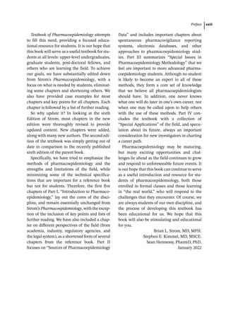 Preface xxiii
Textbook of Pharmacoepidemiology attempts
to fill this need, providing a focused educa-
tional resource for students. It is our hope that
this book will serve as a useful textbook for stu-
dents at all levels: upper-­
level undergraduates,
graduate students, post-­
doctoral fellows, and
others who are learning the field. To achieve
our goals, we have substantially edited down
from Strom’s Pharmacoepidemiology, with a
focus on what is needed by students, eliminat-
ing some chapters and shortening others. We
also have provided case examples for most
chapters and key points for all chapters. Each
chapter is followed by a list of further reading.
So why update it? In looking at the sixth
Edition of Strom, most chapters in the new
edition were thoroughly revised to provide
updated content. New chapters were added,
along with many new authors. The second edi-
tion of the textbook was simply getting out of
date in comparison to the recently published
sixth edition of the parent book.
Specifically, we have tried to emphasize the
methods of pharmacoepidemiology and the
strengths and limitations of the field, while
minimizing some of the technical specifica-
tions that are important for a reference book
but not for students. Therefore, the first five
chapters of Part I, “Introduction to Pharmaco­
epidemiology,” lay out the cores of the disci-
pline, and remain essentially unchanged from
Strom’s Pharma­
coepidemiology, with the excep-
tion of the inclusion of key points and lists of
further reading. We have also included a chap-
ter on different perspectives of the field (from
academia, industry, regulatory agencies, and
the legal system), as a shortened form of several
chapters from the reference book. Part II
focuses on “Sources of Pharmacoepidemiology
Data” and includes important chapters about
spontaneous pharmacovigilance reporting
systems, electronic databases, and other
approaches to pharmacoepidemiology stud-
ies. Part III ­
summarizes “Special Issues in
Pharmaco­
epidemiology Methodology” that we
feel are important to more advanced pharma-
coepidemiology students. Although no student
is likely to become an expert in all of these
methods, they form a core set of knowledge
that we believe all pharmacoepidemiologists
should have. In addition, one never knows
what one will do later in one’s own career, nor
when one may be called upon to help others
with the use of these methods. Part IV con-
cludes the textbook with a collection of
“Special Applications” of the field, and specu-
lation about its future, always an important
consideration for new investigators in charting
a career path.
Pharmacoepidemiology may be maturing,
but many exciting opportunities and chal-
lenges lie ahead as the field continues to grow
and respond to unforeseeable future events. It
is our hope that this book can continue to serve
as a useful introduction and resource for stu-
dents of pharmacoepidemiology, both those
enrolled in formal classes and those learning
in “the real world,” who will respond to the
challenges that they encounter. Of course, we
are always students of our own discipline, and
the process of developing this textbook has
been educational for us. We hope that this
book will also be stimulating and educational
for you.
Brian L. Strom, MD, MPH.
Stephen E. Kimmel, MD, MSCE.
Sean Hennessy, PharmD, PhD.
January 2022
 