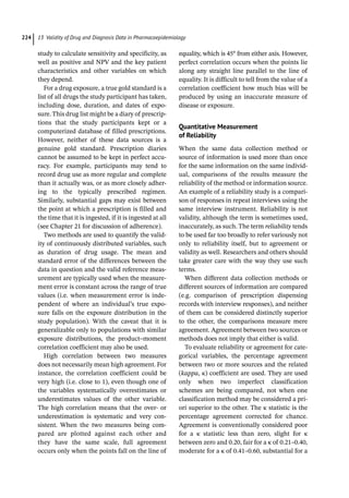 13 Validity of Drug and Diagnosis Data in Pharmacoepidemiology
224
study to calculate sensitivity and specificity, as
well as positive and NPV and the key patient
characteristics and other variables on which
they depend.
For a drug exposure, a true gold standard is a
list of all drugs the study participant has taken,
including dose, duration, and dates of expo-
sure. This drug list might be a diary of prescrip-
tions that the study participants kept or a
computerized database of filled prescriptions.
However, neither of these data sources is a
genuine gold standard. Prescription diaries
cannot be assumed to be kept in perfect accu-
racy. For example, participants may tend to
record drug use as more regular and complete
than it actually was, or as more closely adher-
ing to the typically prescribed regimen.
Similarly, substantial gaps may exist between
the point at which a prescription is filled and
the time that it is ingested, if it is ingested at all
(see Chapter 21 for discussion of adherence).
Two methods are used to quantify the valid-
ity of continuously distributed variables, such
as duration of drug usage. The mean and
standard error of the differences between the
data in question and the valid reference meas-
urement are typically used when the measure-
ment error is constant across the range of true
values (i.e. when measurement error is inde-
pendent of where an individual’s true expo-
sure falls on the exposure distribution in the
study population). With the caveat that it is
generalizable only to populations with similar
exposure distributions, the product–moment
correlation coefficient may also be used.
High correlation between two measures
does not necessarily mean high agreement. For
instance, the correlation coefficient could be
very high (i.e. close to 1), even though one of
the variables systematically overestimates or
underestimates values of the other variable.
The high correlation means that the over-­or
underestimation is systematic and very con-
sistent. When the two measures being com-
pared are plotted against each other and
they have the same scale, full agreement
occurs only when the points fall on the line of
equality, which is 45° from either axis. However,
perfect correlation occurs when the points lie
along any straight line parallel to the line of
equality. It is difficult to tell from the value of a
correlation coefficient how much bias will be
produced by using an inaccurate measure of
disease or exposure.
Quantitative Measurement
of Reliability
When the same data collection method or
source of information is used more than once
for the same information on the same individ-
ual, comparisons of the results measure the
reliability of the method or information source.
An example of a reliability study is a compari-
son of responses in repeat interviews using the
same interview instrument. Reliability is not
validity, although the term is sometimes used,
inaccurately, as such. The term reliability tends
to be used far too broadly to refer variously not
only to reliability itself, but to agreement or
validity as well. Researchers and others should
take greater care with the way they use such
terms.
When different data collection methods or
different sources of information are compared
(e.g. comparison of prescription dispensing
records with interview responses), and neither
of them can be considered distinctly superior
to the other, the comparisons measure mere
agreement. Agreement between two sources or
methods does not imply that either is valid.
To evaluate reliability or agreement for cate-
gorical variables, the percentage agreement
between two or more sources and the related
(kappa, κ) coefficient are used. They are used
only when two imperfect classification
schemes are being compared, not when one
classification method may be considered a pri-
ori superior to the other. The κ statistic is the
percentage agreement corrected for chance.
Agreement is conventionally considered poor
for a κ statistic less than zero, slight for κ
between zero and 0.20, fair for a κ of 0.21–0.40,
moderate for a κ of 0.41–0.60, substantial for a
 