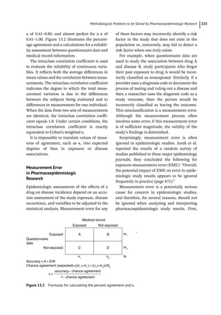 ­Methodological Problems to be Solved by Pharmacoepidemiologic Researc﻿ 225
κ of 0.61–0.80, and almost perfect for a κ of
0.81–1.00. Figure 13.2 illustrates the percent-
age agreement and κ calculations for a reliabil-
ity assessment between questionnaire data and
medical record information.
The intraclass correlation coefficient is used
to evaluate the reliability of continuous varia-
bles. It reflects both the average differences in
mean values and the correlation between meas-
urements. The intraclass correlation coefficient
indicates the degree to which the total meas-
urement variation is due to the differences
between the subjects being evaluated and to
differences in measurement for one individual.
When the data from two sets of measurements
are identical, the intraclass correlation coeffi-
cient equals 1.0. Under certain conditions, the
intraclass correlation coefficient is exactly
equivalent to Cohen’s weighted κ.
It is impossible to translate values of meas-
ures of agreement, such as κ, into expected
degrees of bias in exposure or disease
associations.
Measurement Error
in Pharmacoepidemiologic
Research
Epidemiologic assessments of the effects of a
drug on disease incidence depend on an accu-
rate assessment of the study exposure, disease
occurrence, and variables to be adjusted in the
statistical analysis. Measurement error for any
of these factors may incorrectly identify a risk
factor in the study that does not exist in the
population or, conversely, may fail to detect a
risk factor when one truly exists.
For example, when questionnaire data are
used to study the association between drug A
and disease B, study participants who forgot
their past exposure to drug A would be incor-
rectly classified as nonexposed. Similarly, if a
provider uses a diagnosis code to document the
process of testing and ruling out a disease and
then a researcher uses the diagnosis code as a
study outcome, then the person would be
incorrectly classified as having the outcome.
This misclassification is a measurement error.
Although the measurement process often
involves some error, if this measurement error
is of sufficient magnitude, the validity of the
study’s findings is diminished.
Surprisingly, measurement error is often
ignored in epidemiologic studies. Jurek et al.
reported the results of a random survey of
studies published in three major epidemiology
journals; they concluded the following for
exposure-­
measurement error (EME): “Overall,
the potential impact of EME on error in epide-
miologic study results appears to be ignored
frequently in practice (page 871).”
Measurement error is a potentially serious
cause for concern in epidemiologic studies,
and therefore, for several reasons, should not
be ignored when analyzing and interpreting
pharmacoepidemiologic study results. First,
Questionnaire
data
Not exposed
Accuracy=A+D/N
Chance agreement (expected)=((n1
× m1
) + (n2
× m2
))/N2
κ=
Exposed
Exposed
Medical record
Not exposed
A B m1
m2
C
n1
n2
N
D
t
accuracy–chance agreement
1– chance agreement
Figure 13.2 Formulas for calculating the percent agreement and κ.
 