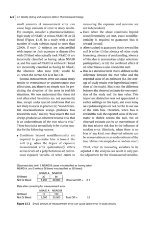 13 Validity of Drug and Diagnosis Data in Pharmacoepidemiology
226
small amounts of measurement error can
cause large amounts of error in study results.
For example, consider a pharmacoepidemio-
logic study of NSAID A versus NSAID B on GI
bleed (Figure 13.3). In a study with a total
number of study subjects equal to more than
22000, if only 10 subjects are misclassified
with respect to their exposure or disease (five
with GI bleed who actually took NSAID B are
incorrectly classified as having taken NSAID
A, and five users of NSAID A without GI bleed
are incorrectly classified as having GI bleed),
the observed odds ratio (OR) would be
2.1 when the correct OR is in fact 1.0.
Second, measurement error can cause study
results to overestimate or underestimate true
effect sizes, and there is no simple rule for pre-
dicting the direction of the error in real-­
life
situations. We now understand that these old
and often-­
cited heuristics are not necessarily
true, except under special conditions that are
not likely to occur in practice: (i) “nondifferen-
tial misclassification always produces bias
toward the null,” and (ii) “bias toward the null
always produces an observed relative risk that
is an underestimate of the true relative risk.”
These heuristics are unlikely to be true in prac-
tice for the following reasons:
●
● Conditions beyond nondifferentiality are
required to guarantee bias is toward the
null (e.g. when the degree of exposure
measurement error systematically differs
across levels of a polychotomous or contin-
uous exposure variable, or when errors in
measuring the exposure and outcome are
not independent).
●
● Even when the above conditions beyond
nondifferentiality are met, exact nondiffer-
entiality is required to guarantee bias is
toward the null.
●
● Also required to guarantee bias is toward the
null is either (i) the absence of other study
biases (e.g. absence of confounding, absence
of bias due to nonrandom subject selection/
participation), or (ii) the combined effect of
all other biases is also toward the null.
●
● Bias is a statistical term that is defined as the
difference between the true value and the
expected value of an estimator (i.e. the aver-
age of study results over hypothetical repeti-
tions of the study). Bias is not the difference
between the observed estimate for one repeti-
tion of the study and the true value. This
important distinction was not appreciated in
earlier writings on this topic, and even today
we epidemiologists are not careful in our use
of the term bias. Therefore, when bias is
toward the null, the expected value of the esti-
mator is shifted toward the null, but an
observed estimate can be an overestimate of
the true relative risk due to the influence of
random error. (Similarly, when there is no
bias of any kind, one observed estimate can
be an overestimate or an underestimate of the
true relative risk simply due to random error.)
Third, error in measuring variables to be
adjusted in the analysis can result in only par-
tial adjustment for the mismeasured variables.
Observed data (with 5 NSAID B cases misclassified as having taken
NSAID A, and 5 without GI bleed misclassified as GI bleed)
NSAID A NSAID B
GI Bleed 20 95
Not GI Bleed 1,995 20,000 Observed OR = 2.1
Data after correcting for measurement error
NSAID A NSAID B
GI Bleed 10 100
Not GI Bleed 2,000 20,000 True OR = 1.0
Figure 13.3 Small amount of measurement error can cause large error in study results.
 