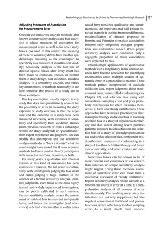 ­Methodological Problems to be Solved by Pharmacoepidemiologic Researc﻿ 227
Adjusting Measures of Association
for Measurement Error
One can use sensitivity analysis methods (also
known as uncertainty analysis and bias analy-
sis) to adjust measures of association for
measurement error as well as for other study
biases. (As used in this context, the meaning
of the term sensitivity differs from its other epi-
demiologic meaning as the counterpart to
specificity as a measure of classification valid-
ity.) Sensitivity analysis is the last line of
defense against biases after every effort has
been made to eliminate, reduce, or control
them in study design, data collection, and data
analysis. In a sensitivity analysis, one varies
key assumptions or methods reasonably to see
how sensitive the results of a study are to
those variations.
One key assumption, usually implicit, in any
study that does not quantitatively account for
the possibility of error in measuring the study
exposure or study outcome, is that the expo-
sure and the outcome in a study have been
measured accurately. With estimates of sensi-
tivity and specificity from validation studies
(from previous research or from a subsample
within the study analyzed) or “guesstimates”
from expert experience and judgment, one can
modify this assumption and use sensitivity
analysis methods to “back calculate” what the
results might have looked like if more accurate
methods had been used to classify participants
with respect to outcome, exposure, or both.
For many years, a qualitative and informal
version of this kind of assessment has been
conducted. However, the net result is contro-
versy, with investigators judging the bias small
and critics judging it large. Further, in the
absence of a formal sensitivity analysis, intui-
tive judgments, even those of the most highly
trained and widely experienced investigators,
can be poorly calibrated in such matters.
Formal sensitivity analysis makes the assess-
ment of residual bias transparent and quanti-
tative, and forces the investigator (and other
critics) to defend criticisms that in earlier times
would have remained qualitative and unsub-
stantiated. An important and well-­
known his-
torical example is the bias from nondifferential
misclassification of disease proposed by
Horwitz and Feinstein to explain associations
between early exogenous estrogen prepara-
tions and endometrial cancer. When proper
sensitivity analyses were conducted, only a
negligible proportion of those associations
were explained by bias.
Epidemiologic applications of quantitative
methods with a long history in the decision sci-
ences have become accessible for quantifying
uncertainties about multiple sources of sys-
tematic error in a probabilistic manner. These
methods permit incorporation of available
validation data, expert judgment about meas-
urement error, uncontrolled confounding (see
Chapter 22), and selection bias, along with
conventional sampling error and prior proba-
bility distributions for effect measures them-
selves, to form uncertainty distributions. These
approaches have been used practically in phar-
macoepidemiology studies such as in assessing
selection bias in a study of topical coal tar ther-
apy and skin cancer among severe psoriasis
patients; exposure misclassification and selec-
tion bias in a study of phenylpropanolamine
use and stroke; selection bias, confounder mis-
classification, unmeasured confounding in a
study of less than definitive therapy and breast
cancer mortality; and other clinical and non-
clinical applications.
Sometimes biases can be shown to be of
more concern and sometimes of less concern
than intuition or simple sensitivity analysis
might suggest. Using these methods, assess-
ment of systematic error can move from a
qualitative discussion of “study limitations,”
beyond sensitivity analyses of one scenario at a
time for one source of error at a time, to a com-
prehensive analysis of all sources of error
simultaneously. The resulting uncertainty dis-
tributions can not only supplement but also
supplant conventional likelihood and p-­
value
functions, which reflect only random sampling
error. As a result, much more realistic,
 