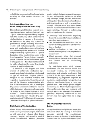 13 Validity of Drug and Diagnosis Data in Pharmacoepidemiology
228
­
probabilistic assessments of total uncertainty
attending to effect measure estimates are
available.
Self-­
Reported Drug Data from
Ad hoc Survey Studies: Recall Accuracy
The methodological literature on recall accu-
racy discussed above indicates that study par-
ticipants have difficulty remembering drug use
from the distant past, which contributes to
misclassification of exposure in de novo stud-
ies. Researchers are using best practices in
questionnaire design, including medication-­
specific and indication-­
specific questions,
along with recall enhancements, which have
been shown to produce better data. Calendars
and photos of drugs augment recall to a greater
degree than listing only the brand names of the
drugs in question. These techniques – namely,
photos, calendars, and the two different types
of drug questions – have become the state of
the art for collecting self-­
reported drug data by
personal or telephone interview.
The literature to date suggests that recall
accuracy of self-­
reported medication expo-
sures is sometimes, but not always, influenced
by type of medication, drug-­
use patterns,
design of the data collection materials, and
respondent characteristics. Given the current
state of the literature, epidemiologists who
plan to use questionnaire data to investigate
drug–disease associations will need to consider
which factors may influence recall accuracy in
the design of their research protocols. Case
example 13.1 summarizes the published litera-
ture on studies that have validated drug expo-
sureinformation(NSAIDs)onhealthoutcomes
(MI and GI bleeding) from questionnaire data.
The Influence of Medication Class
Several studies have compared self-­
reported
recall accuracy for current or past medication
use with prospectively collected cohort data or
pharmacy, hospital, and outpatient medical
record documentation. Overall, published
studies indicate that people accurately remem-
ber ever having used a medication and when
they first began using it, for some medications,
although they do not remember brand names
and duration of use as well. In general, inac-
curacies correlated with more time elapsed
between occurrence of exposure and its subse-
quent reporting. Accuracy of self-­
reporting
varies by medication. For example:
●
● Chronically used medications (especially
those with more refills) being recalled more
often than acute exposures.
●
● First and most recent brands in a class are
recalled more frequently than other medica-
tions in the class.
●
● Multiple medications in one class are
recalled more frequently than single medica-
tion exposure.
●
● Salient exposures (those that prompted
study initiation) are more accurately recalled
than common and less disconcerting
medications.
For prescription drugs, recall between
self-­
reported use and medical records was
moderately accurate, but over-­
the-­
counter
medications and vitamin supplements had
poorer recall. Discrepancies were due to both
underreporting (e.g. respondent forgot that the
medication was taken) and overreporting (e.g.
physician record patient’s use in chart from
previous visit, even though patient stopped
medication) and differed by therapeutic class.
When self-­
reported data were compared with
multiple sources, such as medical records and
pharmacy dispensing, verification of self-­
reported use was higher than for a single
source.
The Influence of Questionnaire
Design
As reported in a recent systematic review, sev-
eral factors affect the accuracy of medication
exposure reported via questionnaire.
Researchers can facilitate recall and reporting
of medication use by indication-­
specific ques-
 