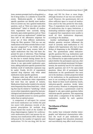 ­Methodological Problems to be Solved by Pharmacoepidemiologic Researc﻿ 229
tions, memory prompts (such as drug photo), a
list of drug names, or a calendar to record life
events. Medication-­
specific or indication-­
specific questions can identify most medica-
tions in current use, but a general medication
question, such as “Have you taken any other
medications?” failed to identify all medica-
tions respondents were currently taking.
Similarly, open-­
ended questions such as “Have
you ever used any medications?” yielded less
than half of the affirmative responses for
actual use of three different medications.
Using the filter question (“Did you use any
medications in the three months before or dur-
ing your pregnancy?”), van Gelder and col-
leagues noted that many women failed to
report medications that they had been dis-
pensed for pain or infections. These findings
could be attributed to poor recall, but they may
be also due to women having chosen not to
take the dispensed medications. If researchers
choose to use open-­
ended medication ques-
tions, adding indication-­
specific questions that
facilitate recall of medication exposures may
be useful. Finally, 20–35% of respondents
reported drug exposure only when asked
medication-­
name-­
specific questions.
Response order may affect recall, as noted
with malaria medications when respondents
had more than one episode of malaria.
Medications listed earlier tended to be selected
more frequently than those listed later – a find-
ing that may be related to “satisficing,” which
occurs when respondents expend the least psy-
chological and emotional effort possible to pro-
vide an acceptable answer to a survey question
rather than an optimal answer.
A comparison of self-­
report for current
and recent medication use (within the past
two years) with pharmacy records of dis-
pensed prescriptions for multiple drug
classes found that recall of the number of
drug dispensingswas highest for cardiovas-
cular medications (66%) and poorest for ali-
mentary tract medications (48%). Recall was
influenced by the number of regularly used
medications: 71% for one drug, 64% for two
drugs, and 59% for three or more drugs,
although duration of use was not related to
recall. However, the questionnaire did not
allow sufficient space to record all medica-
tions used in the time period for this study.
Thus, if respondents were unable to record
all medications due to space limitations, a
misleading validation might have occurred:
it appeared that respondents were unable to
recall all their medications dispensed,
according to the database.
Another methodological study evaluated
whether question structure influenced the
recall of currently used medications in 372
subjects with hypertension who had at least
90days of dispensing in the PHARMO data-
base. The questionnaire asked indication-­
specific questions first (e.g. medications used
for hypertension, medications used for diabe-
tes), followed by an open-­
ended question that
asked whether the participants used any other
medications not already mentioned. For hyper-
tension, the sensitivity was 91% for indication-­
specific questions and 16.7% for open-­
ended
questions. About 20% of participants listed
medications on the questionnaire that were
not in the database; a similar proportion failed
to list medications on the questionnaire that
were in use according to the pharmacy data-
base. Based on these recall sensitivity results,
indication-­
specific questions invoke better
recall accuracy. However, to adequately assess
question structure, a questionnaire could be
designed to ask open-­
ended questions before
indication-­
specific questions. This sequencing
would allow a comparison of the number of
medications recalled by each question
structure.
The Influence of Patient
Population
Few studies have evaluated whether demo-
graphic and behavioral characteristics influ-
ence the recall of past medication use.
Research suggests that education attainment
and race/ethnicity may affect recall accuracy.
 