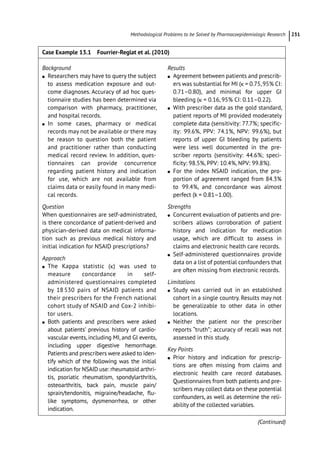 ­Methodological Problems to be Solved by Pharmacoepidemiologic Researc﻿ 231
Case Example 13.1 Fourrier-­
Reglat et al. (2010)
Background
●
● Researchers may have to query the subject
to assess medication exposure and out-
come diagnoses. Accuracy of ad hoc ques-
tionnaire studies has been determined via
comparison with pharmacy, practitioner,
and hospital records.
●
● In some cases, pharmacy or medical
records may not be available or there may
be reason to question both the patient
and practitioner rather than conducting
medical record review. In addition, ques-
tionnaires can provide concurrence
regarding patient history and indication
for use, which are not available from
claims data or easily found in many medi-
cal records.
Question
When questionnaires are self-­
administrated,
is there concordance of patient-­
derived and
physician-­
derived data on medical informa-
tion such as previous medical history and
initial indication for NSAID prescriptions?
Approach
●
● The Kappa statistic (κ) was used to
measure concordance in self-­
administered questionnaires completed
by 18 530 pairs of NSAID patients and
their prescribers for the French national
cohort study of NSAID and Cox-­
2 inhibi-
tor users.
●
● Both patients and prescribers were asked
about patients’ previous history of cardio-
vascular events, including MI, and GI events,
including upper digestive hemorrhage.
Patients and prescribers were asked to iden-
tify which of the following was the initial
indication for NSAID use: rheumatoid arthri-
tis, psoriatic rheumatism, spondylarthritis,
osteoarthritis, back pain, muscle pain/
sprain/tendonitis, migraine/headache, flu-
like symptoms, dysmenorrhea, or other
indication.
Results
●
● Agreement between patients and prescrib-
ers was substantial for MI (κ = 0.75,95% CI:
0.71–0.80), and minimal for upper GI
bleeding (κ = 0.16, 95% CI: 0.11–0.22).
●
● With prescriber data as the gold standard,
patient reports of MI provided moderately
complete data (sensitivity: 77.7%; specific-
ity: 99.6%, PPV: 74.1%, NPV: 99.6%), but
reports of upper GI bleeding by patients
were less well documented in the pre-
scriber reports (sensitivity: 44.6%; speci-
ficity: 98.5%, PPV: 10.4%, NPV: 99.8%).
●
● For the index NSAID indication, the pro-
portion of agreement ranged from 84.3%
to 99.4%, and concordance was almost
perfect (k = 0.81–1.00).
Strengths
●
● Concurrent evaluation of patients and pre-
scribers allows corroboration of patient
history and indication for medication
usage, which are difficult to assess in
claims and electronic health care records.
●
● Self-­
administered questionnaires provide
data on a list of potential confounders that
are often missing from electronic records.
Limitations
●
● Study was carried out in an established
cohort in a single country. Results may not
be generalizable to other data in other
locations.
●
● Neither the patient nor the prescriber
reports “truth”; accuracy of recall was not
assessed in this study.
Key Points
●
● Prior history and indication for prescrip-
tions are often missing from claims and
electronic health care record databases.
Questionnaires from both patients and pre-
scribers may collect data on these potential
confounders, as well as determine the reli-
ability of the collected variables.
(Continued)
 