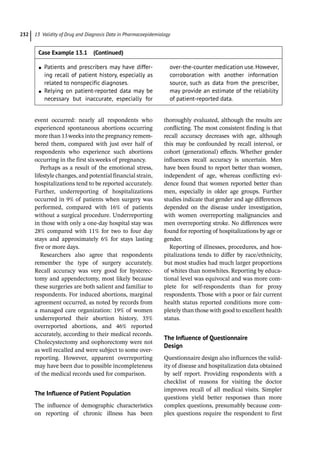 13 Validity of Drug and Diagnosis Data in Pharmacoepidemiology
232
event occurred: nearly all respondents who
experienced spontaneous abortions occurring
more than 13weeks into the pregnancy remem-
bered them, compared with just over half of
respondents who experience such abortions
occurring in the first sixweeks of pregnancy.
Perhaps as a result of the emotional stress,
lifestyle changes, and potential financial strain,
hospitalizations tend to be reported accurately.
Further, underreporting of hospitalizations
occurred in 9% of patients when surgery was
performed, compared with 16% of patients
without a surgical procedure. Underreporting
in those with only a one-­
day hospital stay was
28% compared with 11% for two to four day
stays and approximately 6% for stays lasting
five or more days.
Researchers also agree that respondents
remember the type of surgery accurately.
Recall accuracy was very good for hysterec-
tomy and appendectomy, most likely because
these surgeries are both salient and familiar to
respondents. For induced abortions, marginal
agreement occurred, as noted by records from
a managed care organization: 19% of women
underreported their abortion history, 35%
overreported abortions, and 46% reported
accurately, according to their medical records.
Cholecystectomy and oophorectomy were not
as well recalled and were subject to some over-
reporting. However, apparent overreporting
may have been due to possible incompleteness
of the medical records used for comparison.
The Influence of Patient Population
The influence of demographic characteristics
on reporting of chronic illness has been
­
thoroughly evaluated, although the results are
­
conflicting. The most consistent finding is that
recall accuracy decreases with age, although
this may be confounded by recall interval, or
cohort (generational) effects. Whether gender
influences recall accuracy is uncertain. Men
have been found to report better than women,
independent of age, whereas conflicting evi-
dence found that women reported better than
men, especially in older age groups. Further
studies indicate that gender and age differences
depended on the disease under investigation,
with women overreporting malignancies and
men overreporting stroke. No differences were
found for reporting of hospitalizations by age or
gender.
Reporting of illnesses, procedures, and hos-
pitalizations tends to differ by race/ethnicity,
but most studies had much larger proportions
of whites than nonwhites. Reporting by educa-
tional level was equivocal and was more com-
plete for self-­
respondents than for proxy
respondents. Those with a poor or fair current
health status reported conditions more com-
pletely than those with good to excellent health
status.
The Influence of Questionnaire
Design
Questionnaire design also influences the valid-
ity of disease and hospitalization data obtained
by self report. Providing respondents with a
checklist of reasons for visiting the doctor
improves recall of all medical visits. Simpler
questions yield better responses than more
complex questions, presumably because com-
plex questions require the respondent to first
●
● Patients and prescribers may have differ-
ing recall of patient history, especially as
related to nonspecific diagnoses.
●
● Relying on patient-­
reported data may be
necessary but inaccurate, especially for
over-­
the-­
counter medication use.However,
corroboration with another information
source, such as data from the prescriber,
may provide an estimate of the reliability
of patient-­
reported data.
Case Example 13.1 (Continued)
 